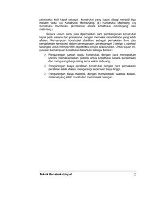 Teknik Konstruksi kapal 2
pelat-pelat kulit kapal sebagai konstruksi yang dapat dibagi menjadi tiga
macam yaitu: (a) Konstruksi Memanjang, (b) Konstruksi Melintang, (c)
Konstruksi Kombinasi (kombinasi antara konstruksi memanjang dan
melintang).
Secara umum perlu pula diperhatikan cara pembangunan konstruksi
kapal perlu sarana dan prasarana dengan memakai cara/metode yang lebih
efisien. Kemampuan konstruksi diartikan sebagai pemakaian ilmu dan
pengalaman konstruksi dalam perencanaan, perancangan ( design ), operasi
lapangan untuk memperoleh objektifitas proyek keseluruhan. Untuk tujuan ini,
putusan kemampuan konstruksi diarahkan sebagai berikut :
Pengurangan jumlah waktu konstruksi, dengan cara menciptakan
kondisi memaksimalkan potensi untuk konstruksi secara bersamaan
dan mengurangi kerja ulang serta waktu terbuang.
Pengurangan biaya peralatan konstruksi dengan cara pemakaian
peralatan lebih efisien, mengurangi keperluan biaya tinggi.
Pengurangan biaya material, dengan memperbaiki kualitas desain,
material yang lebih murah dan meminisasi buangan
 