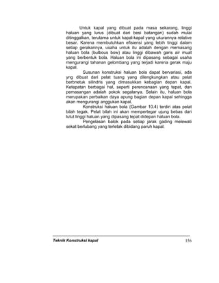 Teknik Konstruksi kapal 156
Untuk kapal yang dibuat pada masa sekarang, linggi
haluan yang lurus (dibuat dari besi batangan) sudah mulai
ditinggalkan, terutama untuk kapal-kapal yang ukurannya relative
besar. Karena membutuhkan efisiensi yang lebih tinggi dalam
setiap gerakannya, usaha untuk itu adalah dengan memasang
haluan bola (bulbous bow) atau linggi dibawah garis air muat
yang berbentuk bola. Haluan bola ini dipasang sebagai usaha
mengurangi tahanan gelombang yang terjadi karena gerak maju
kapal.
Susunan konstruksi haluan bola dapat bervariasi, ada
yng dibuat dari pelat tuang yang dilengkungkan atau pelat
berbnetuk silindris yang dimasukkan kebagian depan kapal.
Ketepatan berbagai hal, seperti perencanaan yang tepat, dan
pemasangan adalah pokok segalanya. Selain itu, haluan bola
merupakan perbaikan daya apung bagian depan kapal sehingga
akan mengurangi anggukan kapal.
Konstruksi haluan bola (Gambar 10.4) terdiri atas pelat
bilah tegak. Pelat bilah ini akan mempertegar ujung bebas dari
lutut linggi haluan yang dipasang tepat didepan haluan bola.
Pengelasan balok pada setiap jarak gading melewati
sekat berlubang yang terletak dibidang paruh kapal.
 