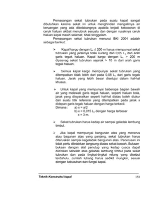 Teknik Konstruksi kapal 158
Pemasangan sekat tubrukan pada suatu kapal sangat
dibutuhkan karena sekat ini untuk menghindari mengalirnya air
keruangan yang ada dibelakangnya apabila terjadi kebocoran di
ceruk haluan akibat menubruk sesuatu dan dengan rusaknya ceruk
haluan kapal masih selamat, tidak tenggelam.
Pemasangan sekat tubrukan menurut BKI 2004 adalah
sebagai berikut:
Kapal kargo dengan Lc ≤ 200 m harus mempunyai sekat
tubrukan yang jaraknya tidak kurang dari 0,05 Lc dari arah
garis tegak haluan. Kapal kargo dengan Lc > 200 m
dipasnag sekat tubrukan sejarak > 10 m dari arah garis
tegak haluan.
Semua kapal kargo mempunyai sekat tubrukan yang
ditempatkan tidak lebih dari pada 0,08 Lc dari garis tegak
haluan. Jarak yang lebih besar disetujui dalam hal-hal
khusus.
Untuk kapal yang mempunyai beberapa bagian bawah
air yang melewati garis tegak haluan, seperti haluan bola,
jarak yang diisyaratkan seperti hal-hal diatas boleh diukur
dari suatu titik referensi yang ditempatkan pada jarak x
didepan garis tegak haluan dengan harga terkecil.
Dimana : a) x = a/2
b) x = 0,015 Lc dengan harga terbesar
x = 3 m.
Sekat tubrukan harus kedap air sampai geladak lambung
timbul.
Jika kapal mempunyai bangunan atas yang menerus
atau bagunan atas yang panjang, sekat tubrukan harus
diteruskan sampai kegeladak bangunan atas. Penerusan ini
tidak perlu diletakkan langsung diatas sekat bawah. Bukaan-
bukaan dengan alat penutup yang kedap cuaca dapat
diizinkan sebelah atas geladak lambung timbul pada sekat
tubrukan dan pada tingkat-tingkat relung yang disebut
terdahulu. Jumlah lubang harus sedikit mungkin, sesuai
dengan kebutuhan dan fungsi kapal.
 