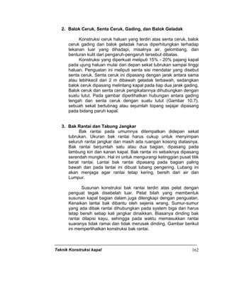 Teknik Konstruksi kapal 162
2. Balok Ceruk, Senta Ceruk, Gading, dan Balok Geladak
Konstruksi ceruk haluan yang terdiri atas senta ceruk, balok
ceruk gading dan balok geladak harus diperhitungkan terhadap
tekanan luar yang dihadapi, misalnya air, gelombang, dan
benturan kulit dari pengaruh-pengaruh tersebut dibatas.
Konstruksi yang diperkuat meliputi 15% - 20% pajang kapal
pada ujung haluan mulai dari depan sekat tubrukan sampai linggi
haluan. Penguatan ini meliputi senta sisi mendatar yang disebut
senta ceruk. Senta ceruk ini dipasang dengan jarak antara sama
atau lebihkecil dari 2 m dibawah geladak terbawah, sedangkan
balok ceruk dipasang melintang kapal pada tiap dua jarak gading.
Balok ceruk dan senta ceruk pengikatannya dihubungkan dengan
suatu lutut. Pada gambar diperlihatkan hubungan antara gading
tengah dan senta ceruk dengan suatu lutut (Gambar 10.7).
sebuah sekat berlubnag atau sejumlah topang sejajar dipasang
pada bidang paruh kapal.
3. Bak Rantai dan Tabung Jangkar
Bak rantai pada umumnya ditempatkan didepan sekat
tubrukan. Ukuran bak rantai harus cukup untuk menyimpan
seluruh rantai jangkar dan masih ada ruangan kosong diatasnya.
Bak rantai berjumlah satu atau dua bagian, dipasang pada
lambung kiri dan kanan kapal. Bak rantai ini sebaiknya dipasang
serendah mungkin. Hal ini untuk mengurangi ketinggian pusat titik
berat rantai. Lantai bak rantai dipasang pada bagian paling
bawah dan pada lantai ini dibuat lubang pengering. Lubang ini
akan menjaga agar rantai tetap kering, bersih dari air dan
Lumpur.
Susunan konstruksi bak rantai terdiri atas pelat dengan
penguat tegak disebelah luar. Pelat bilah yang membentuk
susunan kapal bagian dalam juga dilengkapi dengan penguatan.
Kenaikan lantai bak dibantu oleh sejenis wrang. Sumur-sumur
yang ada dibak rantai dihubungkan pada system biga dan harus
tetap bersih setiap kali jangkar dinaikkan. Biasanya dinding bak
rantai dilapisi kayu, sehingga pada waktu memasukkan rantai
suaranya tidak ramai dan tidak merusak dinding. Gambar berikut
ini memperlihatkan konstruksi bak rantai.
 