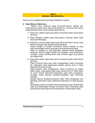 Teknik Konstruksi Kapal 3
BAB II
MACAM – MACAM KAPAL
Secara umum penggolongan kapal dapat dibedakan menjadi.
A. Kapal Menurut Bahannya.
Bahan untuk membuat kapal bermacam-macam adanya dan
tergantung dari tujuan serta maksud pembuatan itu. Tentunya dicari bahan
yang paling ekonomis sesuai dengan keperluannya.
1) Kapal kayu adalah kapal yang seluruh konstruksi badan kapal dibuat
dari kayu
2) Kapal fiberglass adalah kapal yang seluruh kontruksi badan kapal
dibuat dari fiberglass.
3) Kapal ferro cement adalah kapal yang dibuat dari bahan semen yang
diperkuat dengan baja sebagai tulang-tulangnya.
Fungsi tulangan ini sangat menentukan karena tulangan ini yang
akan menyanggah seluruh gaya-gaya yang bekerja pada kapal.
Selain itu tulangan ini juga digunakan sebagai tempat perletakan
campuran semen hingga menjadi satu kesatuan yang benar-benar
homogen, artinya bersama-sama bisa menahan gaya yang datang
dari segala arah.
4) Kapal baja adalah kapal yang seluruh konstruksi badan kapal dibuat
dari baja.
Pada umumnya kapal baja selalu menggunakan sistem konstruksi
las, sedangkan pada kapal-kapal sebelum perang dunia II masih
digunakan konstruksi keling.
Kapal pertama yang menggunakan sistem konstruksi las adalah
kapal Liberty, yang dipakai pada waktu perang dunia II. Pada waktu
itu masih banyak kelemahan-kelemahan pada sistim pengelasan,
sehingga sering dijumpai keretakan-keretakan pada konstruksi
kapalnya.
Dengan adanya kemajuan-kemajuan dalam teknik pengelasan dan
teknologi pembuatan kapal, kelemahan-kelemahan itu tidak dijumpai
lagi.
Keuntungan sistem las adalah bahwa pembuatan kapal menjadi lebih
cepat jika dibandingkan dengan konstruksi keling. Disamping pada
konstruksi las berat kapal secara keseluruhan menjadi lebih ringan.
 