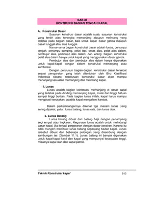 Teknik Konstruksi kapal 165
BAB XI
KONTRUKSI BAGIAN TENGAH KAPAL
A. Konstruksi Dasar
Susunan konstrusi dasar adalah suatu susunan konstruksi
yang terdiri atas kerangka memanjang ataupun melintang yang
terletak pada bagian dasar, baik untuk kapal, dasar ganda maupun
dasar tunggal atau alas tunggal.
Nama-nama bagian konstruksi dasar adalah lunas, penumpu
tengah, penumpu samping, pelat tepi, pelas alas, pelat alas dalam,
pembujur alas, pembujur alas dalam, dan wrang. Bagian konstruksi
pelat alas dalam hanya untuk kapal yang menggunakan dasar ganda.
Pembujur alas dan pembujur alas dalam hanya digunakan
untuk kapal-kapal dengan sistem konstruksi memanjang atau
kombinasi.
Dengan penyusun bagian-bagian konstruksi dasar tersebut
sesuai persyaratan yang telah ditentukan oleh Biro Klasifikasi
Indonesia secara keseluruan konstruksi dasar akan mampu
menunjang kekuatan memanjang dan melintang kapal.
1. Lunas
Lunas adalah bagian konstruksi memanjang di dasar kapal
yang terletak pada dinding memanjang kapal, mulai dari linggi haluan
sampai linggi buritan. Pada bagian lunas inilah, kapal harus mampu
mengatasi kerusakan, apabila kapal mengalami kandas.
Dalam perkembangannya dikenal tiga macam lunas yang
sering dipakai, yaitu : lunas batang, lunas rata, dan lunas otak.
a. Lunas Batang
Lunas batang dibuat dari batang baja dengan penampang
segi empat atau lingkaran. Kegunaan lunas adalah untuk melindungi
dasar kapal, jika terjadi pergeseran dengan dasar perairan. Karena itu
tidak mungkin membuat lunas batang sepanjang badan kapal. Lunas
tersebut dibuat dari beberapa potongan yang disambung dengan
sambungan las (Gambar 11.1). Lunas batang ini banyak digunakan
untuk kapal-kapal kecil dan kapal yang mempunyai kecepatan tinggi,
misalnya kapal ikan dan kapal patroli.
 