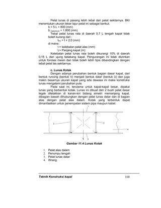 Teknik Konstruksi kapal 168
Pelat lunas di pasang lebih tebal dari pelat sekitarnya. BKI
menentukan ukuran lebar lajur pelat ini sebagai berikut.
b = 5 L + 800 (mm)
b maksimum = 1.800 (mm)
Tebal pelat lunas rata di daerah 0,7 L tengah kapal tidak
boleh kurang dari :
tFK = t + 2,0 (mm)
di mana :
t = ketebalan pelat alas (mm)
L= Panjang kapal (m)
Ketebalan pelat lunas rata boleh dikurangi 10% di daerah
0,15 L dari ujung belakang kapal. Pengurangan ini tidak diizinkan
untuk fondasi mesin dan tidak boleh lebih tipis dibandingkan dengan
tebal pelat las sekitarnya.
c. Lunas Kotak
Dengan adanya perubahan bentuk bagian dasar kapal, dari
bentuk runcing (bentuk V) menjadi bentuk datar (bentuk U) dan juga
makin besarnya ukuran kapal yang ada dewasa ini maka konstruksi
lunas mengalami perubahan pula.
Pada saat ini, terutama untuk kapal-kapal besar, dipakai
lunas yang berbentuk kotak. Lunas ini dibuat dari 2 buah pelat dasar
tegak diletakkan di kanan-kiri bidang simetri memanjang kapal,
dibagian bawah dihubungkan dengan pelat lunas datar dan di bagian
atas dengan pelat alas dalam. Kotak yang terbentuk dapat
dimanfaatkan untuk penempatan sistem pipa maupun kabel.
Gambar 11.4 Lunas Kotak
1. Pelat alas dalam
2. Penumpu tengah
3. Pelat lunas datar
4. Wrang.
 