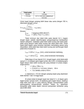 Teknik Konstruksi kapal 170
Tebal pelat tk
10 mm 1,5 mm
> 10 mm 0,1 t + 0,5 mm maksimum
4,0 mm
Untuk kapal dengan panjang lebih besar atau sama dengan 100 m,
ditentukan dengan rumus :
T= n2.a
B
B
pem
p
σσ .
.10
+ tk ( mm )
Dimana :
σ pem = harganya 230/k (N/mm2
).
Tminimum = 1,26 a.√ PB.k + t k ( mm )
Tebal minimum dan tebal kritis pada daerah 0,4 L bagian
tengah kapal, setelah diperhitungkan pengurangannya berdasarkan
daerah pelayaran, ketebalan pelat tidak boleh kurang dari tebal pelat-
pelat ujung ataupun tidak boleh kurang dari tebal pelat kritis. Untuk
kapal pada bagian yang menahan kekuatan memanjang sesuai yang
disyaratkan, tebal pelat alas tidak boleh kurang dari perhitungan tebal
pelat kritis di bawah ini.
t kritis = 2,25 a.√ σ DB/C (mm), untuk konstruksi melintang.
t kritis = 1,25 a√σ DB (mm), untuk konstruksi memanjang
Pelat dasar di luar daerah 0,4 L tengah kapal, untuk tebal pelat
ujung 0,1 L di didepan garis tegak buritan dan 0,05 L di belakang garis
tegak haluan tidak boleh kurang dari yang terbesar di antara angka-
angka berikut.
t1 = 1,26.a.√ PB.k + tK
t2 = (1,5-0,01 L) √ Lk (mm), Untuk L 50 m
t3 = √ Lk, berlaku untuk L≥ 50 m
t2 maksimum = 16 mm dengan panjang kapal yang diperlukan
tidak diambil > dari 12 tinggi kapal.
Di antara tebal di tengah kapal dan tebal 0,1 L di depan garis
tegak buritan sampai 0,05 L di belakang garis tegak haluan, tebalnya
tidak lebih kecil dari t1 yang dihitung dengan memperhatikan jarak
gading-gading tempat-tempat tersebut. Selain itu, diperlukan
penguatan pelat dasar depan menurut persyaratan tambahan yang
ada di BKI 2004
 