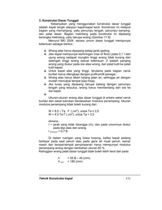 Teknik Konstruksi kapal 171
3. Konstruksi Dasar Tunggal
Kebanyakan yang menggunakan konstruksi dasar tunggal
adalah kapal tangki ataupun kapal-kapal kecil. Konstruksi ini meliputi
bagian yang memanjang, yaitu penumpu tengah, penumpu samping,
dan pelat dasar. Bagian melintang pada konstruksi ini dipasang
kerangka melintang, yaitu berupa wrang (Gambar 11.6)
Menurut BKI 2004, secara umum dasar tunggal mempunyai
ketentuan sebagai berikut :
Wrang alas harus dipasang setiap jarak gading.
Jika kapal mempunyai kemiringan (rise of floor) pada 0,1 I dari
ujung wrang sedapat mungkin tinggi wrang tidak kurang dari
setengah tinggi wrang sesuai ketentuan. (I adalah panjang
wrang yang diukur pada sisi atas wrang, dari pelat kulit ke pelat
kulit kapal).
Untuk kapal alas yang tinggi, terutama pada bagian ceruk
buritan harus dilengkapi dengan profil-profil penegar.
Wrang alas harus diberi lubang jalan air, sehingga air dengan
mudah mencapai tempat pipa hisap.
Jka lunas yang dipasang berupa batang dengan penumpu
tengah yang terputus, wrang harus membentang dari sisi ke
sisi kapal.
Ukuran-ukuran wrang alas dasar tunggal di antara sekat ceruk
buritan dan sekat tubrukan berdasarkan modulus penampang. Ukuran
modulus penampang tidak boleh kurang dari :
W = 8,5 √ Ta . l² ( cm2
), untuk Ta ≤ 3,5
W = 4,5 Ta l2
( cm2
), untuk Ta > 3,5
dimana :
I = jarak yang tidak disangga (m), dan pada umumnya diukur
pada tepi atas dari wrang.
l minimum = 0,7 B
Di dalam ruangan yang biasa kosong, ketika kapal sedang
berlayar pada saat penuh atau pada garis air muat penuh, kamar
mesin dan tempat-tempat penyimpanan harus mempunyai modulus
penampang wrang dengan tambahan ukuran 65 %.
Ketinggian wrang pelat dasar tunggal tidak boleh lebih kecil dari pada
h = 55 B – 45 (mm)
h min = 180 (mm)
 