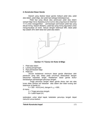 Teknik Konstruksi kapal 173
4. Konstruksi Dasar Ganda
Daerah yang disebut dasar ganda meliputi pelat alas, pelat
alas dalam, pelat bilga, dan pelat tepi sebagai kekedapannya.
Pelat tepi yang dibuat atau penerusan pelat alas dalam
sampai bilga harus dipasang sumur-sumur atau pngumpul air (Gambar
11.7) untuk menggantikan pemasangan permukaan pelat tepi yang
dibuat miring. Seperti diketahui, pelat tepi yang miring digunakan untuk
mengumpulkan air kotor. Sesuai dengan ketentuan BKI, tebal pelat
tepi adalah 20% lebih tebal dari pelat alas dalam.
Gambar 11.7 Sumur Air Kotor di Bilga
1. Pelat alas dalam
2. Lubang pengeringan
3. Pipa pemasukan bilga
4. Pelat sisi
Ukuran kedalaman minimum dasar ganda ditentukan oleh
peraturan yang ada, tetapi pada umumnya disesuaikan dengan
kebutuhan kapasitas tangki. Kedalaman dasar ganda diukur
berdasarkan pemasangan penumpu tengah.
Tinggi penumpu tengah dasar ganda diukur dari sisi atas
lunas datar sampai sisi kebawah alas dalam dan tidak kurang dari
ketentuan di bawah ini :
h = 350 – 45 B (mm), dengan h min = 600 ,
di mana :
h = Tinggi penumpu tengah.
B = Lebar kapal (m)
sedangkan untuk tebal kapal, ketebalan penumpu tengah dapat
menurut rumus berikut :
 