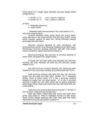 Teknik Konstruksi kapal 174
Untuk daerah 0,7 L tengah kapal, ketebalan penumpu tengah adalah
sebagai berikut :
t = (h/100 + 1) √ k ( mm ), untuk h ≤ 1200 mm
t = (h/120 +3) √ k ( mm ), untuk h ≥ 1200 mm
di mana :
t = Ketebalan pelat (mm)
k = Faktor bahan.
Ketebalan boleh dikurang sampai 10% untuk daerah 0,15 L
sampai ke ujung-ujungnya.
Susunan konstruksi dasar ganda dibuat dari wrang kedap,
wrang alas penuh, dan wrang terbuka. Dari penumpu tengah, wrang
dibuat menerus sampai ke pelat tepi. Wrang berfungsi sebagai
penyangga pelat alas dalam.
Penumpu samping dipasang ke arah memanjang, dan
penempatannya (jumlah yang dipasang) bergantung dari lebar kapal.
Pemasangan penumpu samping ditentukan oleh BKI, baik tempat
maupun jumlahnya, seperti yang tertulis di bawah ini.
Sekurang-kurangnya satu penumpu di samping dipasang di
kamar mesin dan pada 0,25 L bagian haluan.
Di bagian lain dari dasar ganda juga dipasang satu penumpu
samping, jika jarak mendatar sisi pelat tepi dan penumpu tengah
melebihi 4,5 m.
Dua buah penumpu samping dipasang, jika mempunyai jarak
melebihi 8 m dan 3 penumpu samping, jika jaraknya lebih dari 10,5 m.
Jarak penumpu samping satu sama lain atau dari penumpu
tengah dan dari pelat tepi tidak boleh melebihi 1,8 m sepanjang
fondasi mesin di kamar mesin, 4,5 m jika 1 penumpu samping
dipasang di bagian lain dari dasar ganda, 3,3 m jika 3 penumpu
samping di bagian lain dari dasar ganda dan di daerah penguatan
dasar bagian haluan kapal jarak antara penumpu tidak boleh lebih dari
2 jarak gading.
Tebal penumpu samping tidak boleh kurang dari t = 9h/120)√ k
(mm) di mana : tinggi penumpu tengah (mm).
Pelat alas dalam adalah pelat alas kedua dari kapal dasar
ganda yang kedap air. Pelat ini diletakkan menerus di atas wrang-
wrang. Sesuai dengan ketentuan BKI 2004, tebal pelat alas dalam
tidak boleh kurang dari persyaratan di bawah ini :
 