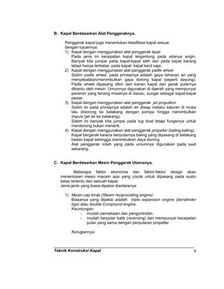 Teknik Konstruksi Kapal 4
B. Kapal Berdasarkan Alat Penggeraknya.
Penggerak kapal juga menentukan klasifikasi kapal sesuai
dengan tujuannya.
1) Kapal dengan menggunakan alat penggerak layar.
Pada jenis ini kecepatan kapal tergantung pada adanya angin.
Banyak kita jumpai pada kapal-kapal latih dan pada kapal barang
tetapi hanya terbatas pada kapal- kapal kecil saja.
2) Kapal dengan menggunakan alat penggerak padle wheel
Sistim padle wheel, pada prinsipnya adalah gaya tahanan air yang
menyebabkan/menimbulkan gaya dorong kapal (seperti dayung).
Padle wheel dipasang dikiri dan kanan kapal dan gerak putarnya
dibantu oleh mesin. Umumnya digunakan di daerah yang mempunyai
perairan yang tenang misalnya di danau, sungai sebagai kapal-kapal
pesiar.
3) Kapal dengan menggunakan alat penggerak jet propultion
Sistim ini pada prinsipnya adalah air diisap melalui saluran di muka
lalu didorong ke belakang dengan pompa hingga menimbulkan
impuls (jet air ke belakang).
Sistim ini banyak kita jumpai pada tug boat tetapi fungsinya untuk
mendorong bukan menarik.
4) Kapal dengan menggunakan alat penggerak propeller (baling-baling).
Kapal bergerak karena berputarnya baling yang dipasang di belakang
badan kapal sehingga menimbulkan daya dorong.
Alat penggerak inilah yang pada umumnya digunakan pada saat
sekarang.
C. Kapal Berdasarkan Mesin Penggerak Utamanya.
Beberapa faktor ekonomis dan faktor-faktor design akan
menentukan mesin macam apa yang cocok untuk dipasang pada suatu
kelas tertentu dari sebuah kapal.
Jenis-jenis yang biasa dipakai diantaranya:
1) Mesin uap torak (Steam reciprocating engine)
Biasanya yang dipakai adalah triple expansion engine (bersilinder
tiga) atau double Compound engine.
Keuntungan:
- mudah pemakaian dan pengontrolan.
- mudah berputar balik (reversing) dan mempunyai kecepatan
putar yang sama dengan perputaran propeller.
Kerugiannya:
 