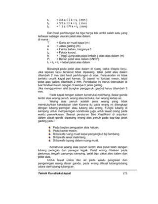 Teknik Konstruksi kapal 175
t1 = 3,8 a.√ T k + tk ( mm )
t2 = 3,5 a.√ h k + tk ( mm)
t3 = 1,1 a √ Pi k + tk ( mm)
Dari hasil perhitungan ke tiga harga kita ambil salah satu yang
terbesar sebagai ukuran pelat alas dalam.
di mana :
T = Garis air muat kapal (m)
a = Jarak gading (m)
k = Faktor bahan, harganya 1
tK = Faktor korosi,
h = Tinggi ujung atas pipa limbah d atas alas dalam (m)
Pi = Beban pelat alas dalam (kN/m2
)
t1 = t2 = t3 = tebal pelat alas dalam
Biasanya pada pelat alas dalam di ruang palka dilapisi kayu.
Jika lapisan kayu tersebut tidak dipasang, tebal pelat alas dalam
ditambah 2 mm dari hasil perhitungan di atas. Persyaratan ini tidak
berlaku unurtk kapal peti kemas. Di bawah ini fondasi mesin, tebal
pelat alas dalam ditambah 2 mm. Penebalan ini harus diteruskan di
luar fondasi mesin dengan 3 sampai 5 jarak gading.
Jika menggunakan alat bongkar penggaruk (grabs) harus ditambah 5
mm.
Pada kapal dengan sistem konstruksi melintang, dasar ganda
terdiri atas wrang penuh, wrang alas terbuka, dan wrang kedap air.
Wrang alas penuh adalah jenis wrang yang tidak
membutuhkan kekedapan oleh Karena itu pada wrang ini dilengkapi
dengan lubang peringan atau lubang lalu orang. Fungsi lubang di
samping untuk memperingan konstruksi juga untuk lewat orang pada
waktu pemeriksaan. Sesuai peraturan Biro Klasifikasi di anjurkan
dalam dasar ganda dipasang wrang alas penuh pada tiap-tiap jarak
gading yaitu :
Pada bagian penguatan alas haluan.
Pada kamar mesin.
Di bawah ruang muat kapal pengangkut biji tambang.
Di bawah sekat melintang.
Di bawah topang dalam ruang muat.
Konstruksi wrang alas penuh terdiri atas pelat bilah dengan
lubang peringan dan penegar tegak. Pelat wrang dilaskan pada
penumpu tengah, penumpu samping, pelat tepi, pelat alas dalam dan
pelat alas.
Untuk lewat udara dan air pada waktu pengisian dan
pengeringan ruang dasar ganda, pada wrang dibuat lubang-lubang
udara dari lubang-lubang air.
 