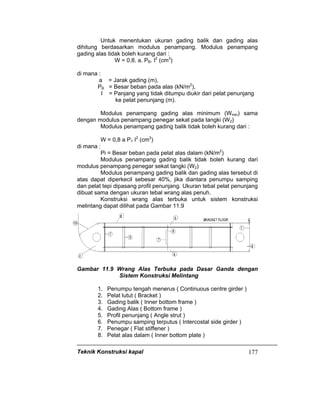Teknik Konstruksi kapal 177
Untuk menentukan ukuran gading balik dan gading alas
dihitung berdasarkan modulus penampang. Modulus penampang
gading alas tidak boleh kurang dari :
W = 0,8. a. PB. I2
(cm3
)
di mana :
a = Jarak gading (m),
PB = Besar beban pada alas (kN/m2
),
I = Panjang yang tidak ditumpu diukir dari pelat penunjang
ke pelat penunjang (m).
Modulus penampang gading alas minimum (Wmin) sama
dengan modulus penampang penegar sekat pada tangki (W2)
Modulus penampang gading balik tidak boleh kurang dari :
W = 0,8 a P1 I2
(cm3
)
di mana :
Pi = Besar beban pada pelat alas dalam (kN/m2
)
Modulus penampang gading balik tidak boleh kurang dari
modulus penampang penegar sekat tangki (W2)
Modulus penampang gading balik dan gading alas tersebut di
atas dapat diperkecil sebesar 40%, jika diantara penumpu samping
dan pelat tepi dipasang profil penunjang. Ukuran tebal pelat penunjang
dibuat sama dengan ukuran tebal wrang alas penuh.
Konstruksi wrang alas terbuka untuk sistem konstruksi
melintang dapat dilihat pada Gambar 11.9
Gambar 11.9 Wrang Alas Terbuka pada Dasar Ganda dengan
Sistem Konstruksi Melintang
1. Penumpu tengah menerus ( Continuous centre girder )
2. Pelat lutut ( Bracket )
3. Gading balik ( Inner bottom frame )
4. Gading Alas ( Bottom frame )
5. Profil penunjang ( Angle strut )
6. Penumpu samping terputus ( Intercostal side girder )
7. Penegar ( Flat stiffener )
8. Pelat alas dalam ( Inner bottom plate )
 