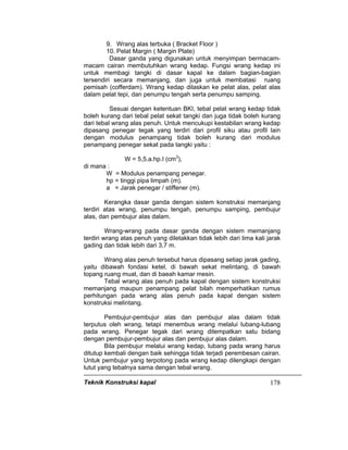Teknik Konstruksi kapal 178
9. Wrang alas terbuka ( Bracket Floor )
10. Pelat Margin ( Margin Plate)
Dasar ganda yang digunakan untuk menyimpan bermacam-
macam cairan membutuhkan wrang kedap. Fungsi wrang kedap ini
untuk membagi tangki di dasar kapal ke dalam bagian-bagian
tersendiri secara memanjang, dan juga untuk membatasi ruang
pemisah (cofferdam). Wrang kedap dilaskan ke pelat alas, pelat alas
dalam pelat tepi, dan penumpu tengah serta penumpu samping.
Sesuai dengan ketentuan BKI, tebal pelat wrang kedap tidak
boleh kurang dari tebal pelat sekat tangki dan juga tidak boleh kurang
dari tebal wrang alas penuh. Untuk mencukupi kestabilan wrang kedap
dipasang penegar tegak yang terdiri dari profil siku atau profil lain
dengan modulus penampang tidak boleh kurang dari modulus
penampang penegar sekat pada tangki yaitu :
W = 5,5.a.hp.I (cm3
),
di mana :
W = Modulus penampang penegar.
hp = tinggi pipa limpah (m).
a = Jarak penegar / stiffener (m).
Kerangka dasar ganda dengan sistem konstruksi memanjang
terdiri atas wrang, penumpu tengah, penumpu samping, pembujur
alas, dan pembujur alas dalam.
Wrang-wrang pada dasar ganda dengan sistem memanjang
terdiri wrang atas penuh yang diletakkan tidak lebih dari lima kali jarak
gading dan tidak lebih dari 3,7 m.
Wrang alas penuh tersebut harus dipasang setiap jarak gading,
yaitu dibawah fondasi ketel, di bawah sekat melintang, di bawah
topang ruang muat, dan di baeah kamar mesin.
Tebal wrang alas penuh pada kapal dengan sistem konstruksi
memanjang maupun penampang pelat bilah memperhatikan rumus
perhitungan pada wrang alas penuh pada kapal dengan sistem
konstruksi melintang.
Pembujur-pembujur alas dan pembujur alas dalam tidak
terputus oleh wrang, tetapi menembus wrang melalui lubang-lubang
pada wrang. Penegar tegak dari wrang ditempatkan satu bidang
dengan pembujur-pembujur alas dan pembujur alas dalam.
Bila pembujur melalui wrang kedap, lubang pada wrang harus
ditutup kembali dengan baik sehingga tidak terjadi perembesan cairan.
Untuk pembujur yang terpotong pada wrang kedap dilengkapi dengan
lutut yang tebalnya sama dengan tebal wrang.
 