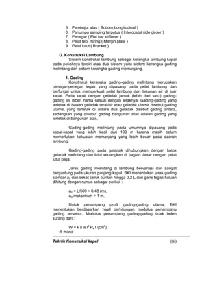 Teknik Konstruksi kapal 180
5. Pembujur alas ( Bottom Longitudinal )
6. Penumpu samping terputus ( Intercostal side girder )
7. Penegar ( Flat bar stiffener )
8. Pelat tepi miring ( Margin plate )
9. Pelat lutut ( Bracket )
G. Konstruksi Lambung
Sistem konstruksi lambung sebagai kerangka lambung kapal
pada pokoknya terdiri atas dua sistem yaitu sistem kerangka gading
melintang dan sistem kerangka gading memanjang.
1. Gading
Konstruksi kerangka gading-gading melintang merupakan
penegar-penegar tegak yang dipasang pada pelat lambung dan
berfungsi untuk memperkuat pelat lambung dari tekanan air di luar
kapal. Pada kapal dengan geladak jamak (lebih dari satu) gading-
gading ini diberi nama sesuai dengan letaknya. Gading-gading yang
terletak di bawah geladak terakhir atau geladak utama disebut gading
utama, yang terletak di antara dua geladak disebut gading antara,
sedangkan yang disebut gading bangunan atas adalah gading yang
terletak di bangunan atas.
Gading-gading melintang pada umumnya dipasang pada
kapal-kapal yang lebih kecil dari 100 m karena masih belum
memerlukan kekuatan memanjang yang lebih besar pada daerah
lambung.
Gading-gading pada geladak dihubungkan dengan balok
geladak melintang dan lutut sedangkan di bagian dasar dengan pelat
lutut bilga.
Jarak gading melintang di lambung bervariasi dan sangat
bergantung pada ukuran panjang kapal. BKI menentukan jarak gading
standar a0 dari sekat ceruk buritan hingga 0,2 L dari garis tegak haluan
dihitung dengan rumus sebagai berikut :
a0 = L/500 + 0,48 (m),
a0 maksimum = 1 m.
Untuk penampang profil gading-gading utama, BKI
menentukan berdasarkan hasil perhitungan modulus penampang
gading tersebut. Modulus penampang gading-gading tidak boleh
kurang dari :
W = k n a I2
Ps f (cm3
)
di mana :
 
