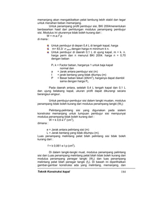 Teknik Konstruksi kapal 184
memanjang akan mengakibatkan pelat lambung lebih stabil dan tegar
untuk menahan beban memanjang.
Untuk penampang profil pembujur sisi, BKI 2004menentukan
berdasarkan hasil dari perhitungan modulus penampang pembujur
sisi. Modulus ini ukurannya tidak boleh kurang dari :
W = m.a.I2
.p
di mana :
Untuk pembujur di depan 0,4 L di tengah kapal, harga
m= 83,3/ σ perm dengan harga m minimum k n.
Untuk pembujur di daerah 0,1 L di ujung kapal, m = k. n.
harga perm dan n menurut BKI 2004. harga n = 0,70
dengan beban
P1 k = Factor beban, harganya 1 untuk baja kapal
normal dan
a = Jarak antara pembujur sisi (m)
I = jarak bentang yang tidak ditumpu (m)
P = Besar beban tekan (kN/m2
), harganya dapat diambil
sama dengan harga Ps
Pada daerah antara, setelah 0,4 L tengah kapal dan 0,1 L
dan ujung belakang kapal, ukuran profil dapat dikurangi secara
berangsur-angsur.
Untuk pembujur-pembujur sisi dalam tangki muatan, modulus
penampang tidak boleh kurang dari modulus penampang tangki (W2)
Pelintang-pelintang sisi yang digunakan pada sistem
konstruksi memanjang untuk tumpuan pembujur sisi mempunyai
modulus penampang tidak boleh kurang dari :
W = k 0,6 e I2
(cm3
),
dimana :
e = Jarak antara pelintang sisi (m)
L = Jarak bentang yang tidak ditumpu (m).
Luas penampang melintang pelat bilah pelintang sisi tidak boleh
kurang dari :
f = k 0,061 e I p (cm2
).
Di dalam tangki-tangki muat, modulus penampang pelintang
sisi dan Luas penampang melintang pelat bilah tidak boleh kurang dari
modulus penampang penegar tangki (W2) dan luas penampang
melintang pelat bilah penegar tangki (f2). Di bawah ini diperlihatkan
gambar-gambar konstruksi ada yang melintang, memanjang, dan
 