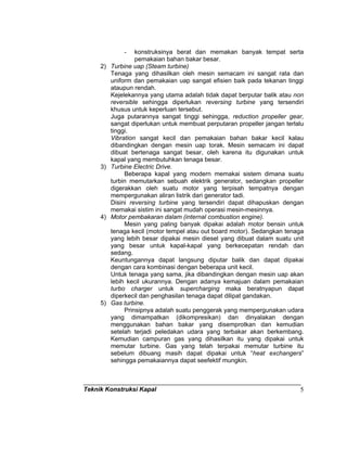Teknik Konstruksi Kapal 5
- konstruksinya berat dan memakan banyak tempat serta
pemakaian bahan bakar besar.
2) Turbine uap (Steam turbine)
Tenaga yang dihasilkan oleh mesin semacam ini sangat rata dan
uniform dan pemakaian uap sangat efisien baik pada tekanan tinggi
ataupun rendah.
Kejelekannya yang utama adalah tidak dapat berputar balik atau non
reversible sehingga diperlukan reversing turbine yang tersendiri
khusus untuk keperluan tersebut.
Juga putarannya sangat tinggi sehingga, reduction propeller gear,
sangat diperlukan untuk membuat perputaran propeller jangan terlalu
tinggi.
Vibration sangat kecil dan pemakaian bahan bakar kecil kalau
dibandingkan dengan mesin uap torak. Mesin semacam ini dapat
dibuat bertenaga sangat besar, oleh karena itu digunakan untuk
kapal yang membutuhkan tenaga besar.
3) Turbine Electric Drive.
Beberapa kapal yang modern memakai sistem dimana suatu
turbin memutarkan sebuah elektrik generator, sedangkan propeller
digerakkan oleh suatu motor yang terpisah tempatnya dengan
mempergunakan aliran listrik dari generator tadi.
Disini reversing turbine yang tersendiri dapat dihapuskan dengan
memakai sistim ini sangat mudah operasi mesin-mesinnya.
4) Motor pembakaran dalam (internal combustion engine).
Mesin yang paling banyak dipakai adalah motor bensin untuk
tenaga kecil (motor tempel atau out board motor). Sedangkan tenaga
yang lebih besar dipakai mesin diesel yang dibuat dalam suatu unit
yang besar untuk kapal-kapal yang berkecepatan rendah dan
sedang.
Keuntungannya dapat langsung diputar balik dan dapat dipakai
dengan cara kombinasi dengan beberapa unit kecil.
Untuk tenaga yang sama, jika dibandingkan dengan mesin uap akan
lebih kecil ukurannya. Dengan adanya kemajuan dalam pemakaian
turbo charger untuk supercharging maka beratnyapun dapat
diperkecil dan penghasilan tenaga dapat dilipat gandakan.
5) Gas turbine.
Prinsipnya adalah suatu penggerak yang mempergunakan udara
yang dimampatkan (dikompresikan) dan dinyalakan dengan
menggunakan bahan bakar yang disemprotkan dan kemudian
setelah terjadi peledakan udara yang terbakar akan berkembang.
Kemudian campuran gas yang dihasilkan itu yang dipakai untuk
memutar turbine. Gas yang telah terpakai memutar turbine itu
sebelum dibuang masih dapat dipakai untuk “heat exchangers”
sehingga pemakaiannya dapat seefektif mungkin.
 