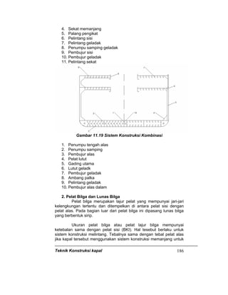 Teknik Konstruksi kapal 186
4. Sekat memanjang
5. Palang pengikat
6. Pelintang sisi
7. Pelintang geladak
8. Penumpu samping geladak
9. Pembujur sisi
10. Pembujur geladak
11. Pelintang sekat
Gambar 11.19 Sistem Konstruksi Kombinasi
1. Penumpu tengah alas
2. Penumpu samping
3. Pembujur alas
4. Pelat lutut
5. Gading utama
6. Lutut geladk
7. Pembujur geladak
8. Ambang palka
9. Pelintang geladak
10. Pembujur alas dalam
2. Pelat Bilga dan Lunas Bilga
Pelat bilga merupakan lajur pelat yang mempunyai jari-jari
kelengkungan tertentu dan ditempelkan di antara pelat sisi dengan
pelat alas. Pada bagian luar dari pelat bilga ini dipasang lunas bilga
yang berbentuk sirip.
Ukuran pelat bilga atau pelat lajur bilga mempunyai
ketebalan sama dengan pelat sisi (BKI). Hal tesebut berlaku untuk
sistem konstruksi melintang. Tebalnya sama dengan tebal pelat alas
jika kapal tersebut menggunakan sistem konstruksi memanjang untuk
 