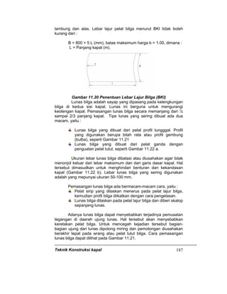 Teknik Konstruksi kapal 187
lambung dan alas. Lebar lajur pelat bilga menurut BKI tidak boleh
kurang dari :
B = 800 + 5 L (mm), batas maksimum harga b = 1.00, dimana :
L = Panjang kapal (m).
Gambar 11.20 Penentuan Lebar Lajur Bilga (BKI)
Lunas bilga adalah sayap yang dipasang pada kelengkungan
bilga di kedua sisi kapal. Lunas ini berguna untuk mengurangi
keolengan kapal. Pemasangan lunas bilga secara memanjang dari ½
sampai 2/3 panjang kapal. Tipe lunas yang sering dibuat ada dua
macam, yaitu :
Lunas bilga yang dibuat dari pelat profil tungggal. Profil
yang digunakan berupa bilah rata atau profil gembung
(bulba), seperti Gambar 11.21
Lunas bilga yang dibuat dari pelat ganda dengan
penguatan pelat lutut, seperti Gambar 11.22 a.
Ukuran lebar lunas bilga dibatasi atau diusahakan agar tidak
menonjol keluar dari lebar maksimum dan dari garis dasar kapal. Hal
tersebut dimasudkan untuk menghindari benturan dan kekandasan
kapal (Gambar 11.22 b). Lebar lunas bilga yang sering digunakan
adalah yang mepunyai ukuran 50-100 mm.
Pemasangan lunas bilga ada bermacam-macam cara, yaitu :
Pelat sirip yang dilaskan menerus pada pelat lajur bilga,
kemudian profil bilga diikatkan dengan cara pengelasan.
Lunas bilga dilaskan pada pelat lajur bilga dan diberi skalop
sepanjang lunas.
Adanya lunas bilga dapat menyebabkan terjadinya pemusatan
tegangan di daerah ujung lunas. Hal tersebut akan menyebabkan
keretakan pelat bilga. Untuk mencegah kejadian tersebut bagian-
bagian ujung dari lunas dipotong miring dan pemotongan diusahakan
berakhir tepat pada wrang atau pelat lutut bilga. Cara pemasangan
lunas bilga dapat dilihat pada Gambar 11.21.
 