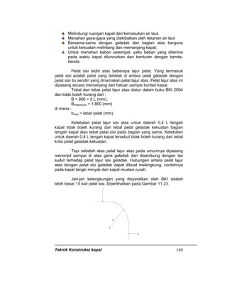 Teknik Konstruksi kapal 189
Melindungi ruangan kapal dari kemasukan air laut.
Menahan gaya-gaya yang diakibatkan oleh tekanan air laut
Bersama-sama dengan geladak dan bagian alas berguna
untuk kekuatan melintang dan memanjang kapal;
Untuk menahan beban setempat, yaitu beban yang diterima
pada waktu kapal diluncurkan dan benturan dengan benda-
benda.
Pelat sisi tediri atas beberapa lajur pelat. Yang termasuk
pelat sisi adalah pelat yang terletak di antara pelat geladak dengan
pelat sisi itu sendiri yang dinamakan pelat lajur atas. Pelat lajur atas ini
dipasang secara memanjang dari haluan sampai buritan kapal.
Tebal dan lebar pelat lajur atas diatur dalam buku BKI 2004
dan tidak boleh kurang dari :
B = 800 + 5 L (mm),
Bmaksimum = 1.800 (mm)
di mana :
bmax = lebar pelat (mm).
Ketebalan pelat lajur sisi atas untuk daerah 0,4 L tengah
kapal tidak boleh kurang dari tebal pelat geladak kekuatan bagian
tengah kapal atau tebal pelat sisi pada bagian yang sama. Ketebalan
untuk daerah 0,4 L tengah kapal tersebut tidak boleh kurang dari tebal
kritis pelat geladak kekuatan.
Tepi sebelah atas pelat lajur atas pada umumnya dipasang
menonjol sampai di atas garis geladak dan disambung dengan las
sudut terhadap pelat lajur sisi geladak. Hubungan antara pelat lajur
atas dengan pelat sisi geladak dapat dibuat melengkung, contohnya
pada kapal tangki minyak dan kapal muatan curah.
Jari-jari kelengkungan yang disyaratkan oleh BKI adalah
lebih besar 15 kali pelat sisi. Diperlihatkan pada Gambar 11.23.
 
