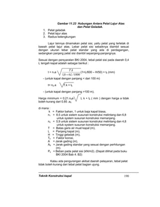 Teknik Konstruksi kapal 190
Gambar 11.23 Hubungan Antara Pelat Lajur Atas
dan Pelat Geladak.
1. Pelat geladak
2. Pelat lajur atas
3. Radius kelengkungan
Lajur lainnya dinamakan pelat sisi, yaitu pelat yang terletak di
bawah pelat lajur atas. Lebar pelat sisi sebaiknya diambil sesuai
dengan ukuran lebar pelat standar yang ada di perdagangan,
sedangkan panjang pelat sisi diambil sepanjang-panjangnya.
Sesuai dengan persyaratan BKI 2004, tebal pelat sisi pada daerah 0,4
L tengah kapal adalah sebagai berikut :
t = n1a
1000/68,1
.
L
kT
+
(1+L/600 – H/50) + tk (mm)
- (untuk kapal dengan panjang < dari 100 m)
t= n2.a T.k + tk
- (untuk kapal dengan panjang >100 m),
Harga minimum = 0,21.n2a L k + tk ( mm ) dengan harga a tidak
boleh kurang dari 0.85 .a0
di mana :
k = Faktor bahan, 1 untuk baja kapal biasa,
n1 = 8,5 untuk sistem susunan konstruksi melintang dan 6,8
untuk system susunan konstruksi memanjang.
n2 = 5,9 untuk sistem susunan konstruksi melintang dan 4,8
untuk system susunan konstruksi memanjang.
T = Batas garis air muat kapal (m),
L = Panjang kapal (m),
H = Tinggi geladak (m),
Tk = Faktor korosi,
A = Jarak gading (m),
A0 = Jarak gading standar yang sesuai dengan perhitungan
(m).
Ps = Beban pada pelat sisi (kN/m2). (Dapat dilihat pada buku
BKI 2004 Bab 4. B2)
Kalau ada pengurangan akibat daerah pelayaran, tebal pelat
tidak boleh kurang dari tebal pelat bagian ujung.
 
