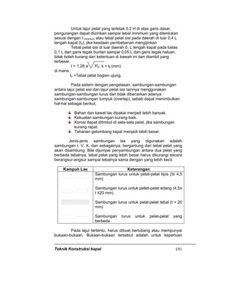 Teknik Konstruksi kapal 191
Untuk lajur pelat yang terletak 0,2 H di atas garis dasar,
pengurangan dapat diizinkan sampai tebal minimum yang ditentukan
sesuai dengan t minimum atau tebal pelat sisi pada daerah di luar 0,4 L
tengah kapal (t3), jika keadaan pembebanan mengijinkan
Tebal pelat sisi di luar daerah 0, L tengah kapal pada batas
0,1 L dari garis tegak buritan sampai 0,05 L dari garis tegak haluan,
tidak boleh kurang dari ketentuan di bawah ini dan diambil yang
terbesar.
t = 1,26 a PS. k + tk (mm)
di mana :
t3 =Tebal pelat bagian ujung.
Pada sistem dengan pengelasan, sambungan-sambungan
antara lajur pelat sisi dan lajur pelat sisi lainnya menggunakan
sambungan-sambungan lurus dan tidak dibenarkan adanya
sambungan-sambungan tumpuk (overlap), sebab dapat menimbulkan
hal-hal sebagai berikut.
Bahan dan kawat las dipakai menjadi lebih banyak.
Kekuatan sambungan kurang baik.
Korosi dapat ditimbul di sela-sela pelat, jika sambungan
kurang rapat.
Tahanan gelombang kapal menjadi lebih besar.
Jenis-jenis sambungan las yang digunakan adalah
sambungan I, V, X, dan sebagainya, bergantung dari tebal pelat yang
akan disambung. Bila dijumpai penyambungan antara dua pelat yang
berbeda tebalnya, tebal pelat yang lebih besar harus dikurangi secara
berangsur-angsur sampai tebalnya sama dengan yang lebih kecil.
Kampuh Las Keterangan
Sambungan lurus untuk pelat-pelat tipis (t≤ 4,5
mm)
Sambungan lurus untuk pellet-pelat edang (4,5≤
t ≤20 mm)
Sambungan lurus untuk pelat-pelat tebal (t > 20
mm)
Sambungan lurus untuk pelat-pelat yang
berbeda
Pada lajur tertentu, harus dibuat berlubang atau mempunyai
bukaan-bukaan. Bukaan-bukaan tersebut adalah untuk keperluan
 