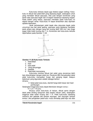 Teknik Konstruksi kapal 194
Kubu-kubu terbuka dapat juga disebut pagar (railing). Kubu-
kubu ini dibuat dari pelat bilah yang dipasang tegak, sedangkan untuk
yang mendatar dibuat pipa-pipa. Ada pula dengan konstruksi yang
terdiri atas pipa-pipa tegak dan di bagian bawahnya dipasang engsel.
Pada sistem yang kedua, pipa-pipa mendatar pada kubu-kubu ini
diganti dengan rantai. Kubu-kubu ini dapat dirobohkan atau dipindah
apabila diperlukan.
Jarak pemasangan pelat tegak atau pipa-pipa tegak pada
umumnya dua kali jarak gading, pipa-pipa yang dipasang mendatar
jarak antara satu dengan yang lain kurang lebih 300 mm, dan tinggi
pagar tidak boleh kurang dari 1 m. Konstruksi dari kubu-kubu terbuka
diperhatikan pada Gambar 11.26
Gambar 11.26 Kubu-kubu Terbuka
1. Pelat Bilah
2. Pipa
3. Pipa pejal
4. Tiang penyangga
5. Geladak
6. Pelat bilah memanjang
Kubu-kubu tertutup dibuat dari pelat yang ukurannya lebih
tipis dibandingkan dengan pelat sisi. Peraturan BKI menyebutkan tebal
pelat kubu-kubu merupakan fungsi dari panjang kapal. Adapun
ketentuan yang digunakan adalah sebagai berikut :
dimana :
t = tebal pelat kubu-kubu, diambil harga lebih besar dari hasil
perhitungan.
Sedangkan tinggi kubu-kubu dapat ditentukan dengan rumus :
H = L/3 + 75 (cm).
Khusus untuk kubu-kubu di haluan, dibuat sama dengan
tebal pelat dinding bangunan atas bagian haluan (akil), sedangkan
tingginya tidak boleh kurang dari 1 m. Pelat kubu-kubu dipasang
menerus dari geledak akil sampai anjungan, dari anjungan sampai
kimbul. Jika pengikatan pelat kubu –kubu terhadap pelat lajur sisi atas
 