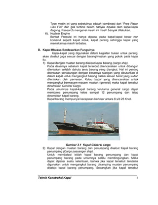 Teknik Konstruksi Kapal 6
Type mesin ini yang sebetulnya adalah kombinasi dari “Free Piston
Gas Fier” dan gas turbine belum banyak dipakai oleh kapal-kapal
dagang. Research mengenai mesin ini masih banyak dilakukan.
6). Nuclear Engine
Bentuk Propulsi ini hanya dipakai pada kapal-kapal besar non
komersil seperti kapal induk, kapal perang sehingga kapal yang
memakainya masih terbatas.
.
D. Kapal Khusus Berdasarkan Fungsinya
Kapal-kapal yang digunakan dalam kegiatan bukan untuk perang,
akan disebut juga sesuai dengan barang/muatan yang pokok pada kapal
itu.
1) Kapal dengan muatan barang disebut kapal barang (cargo ship).
Pada dasarnya sebelum kapal tersebut direncanakan untuk dibangun
ditentukan terlebih dahulu jenis barang yang diangkut. Hal ini penting
ditentukan sehubungan dengan besarnya ruangan yang dibutuhkan di
dalam kapal untuk mengangkut barang dalam satuan berat yang sudah
ditentukan oleh pemesan. Kalau kapal yang direncanakan untuk
mengangkut bermacam-macam muatan (general) maka kapal tersebut
dinamakan General Cargo.
Pada umumnya kapal-kapal barang terutama general cargo dapat
membawa penumpang kelas sampai 12 penumpang dan tetap
dinamakan kapal barang.
Kapal barang mempunyai kecepatan berkisar antara 8 s/d 25 Knot.
Gambar 2.1 Kapal General cargo
2) Kapal dengan muatan barang dan penumpang disebut Kapal barang
penumpang (Cargo passanger ship).
Untuk membatasi istilah kapal barang penumpang dan kapal
penumpang barang pada umumnya selalu membingungkan. Maka
dapat dipakai suatu ketentuan, bahwa jika kapal tersebut terutama
digunakan untuk mengangkut barang disamping muatan penumpang
disebut kapal barang penumpang. Sedangkan jika kapal tersebut
 