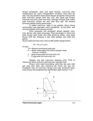Teknik Konstruksi kapal 195
dengan pengelasan, pada saat kapal berlayar, kubu-kubu akan
mengembang dan dapat mengakibatkan keretakan pada pelat sisi
atas. Hal yang demikian dapat diatasi dengan pengikatan keling antara
pelat kubu-kubu dengan pelat lajur atas, atau dapat juga dengan
membuat pintu-pintu pada kubu-kubu sehingga terdapat jarak antara
pelat kubu-kubu dengan sisi atas pelat lajur atas. Hal tersebut
berfungsi sebagai lubang pembuangan.
Di bawah kubu-kubu, tepat di tepi geladak, dibuat lubang
pembuangan yang digunakan untuk mengalirkan air laut pada saat
menerpa geladak untuk dibuang kembali.
Untuk penguatan dan pengikatan dengan geladak, kubu-
kubu ditumpu oleh pelat penyangga. Pelat penyangga ini dibuat dari
pelat dengan pelat hadap atau pelat gembung (bulba), yang dapat
berupa profil dan dipasang di atas balok geladak atau pelat lutut
gading.
Ukuran pelat lutut kubu-kubu menurut BKI adalah sebaga berikut :
W = 4 Ps e I2
(cm3
),
di mana :
W = Modulus penampang pelat lutut
Ps = Beban pada bagian sisi (kN/m2) dengan harga
minimum 15 kN/m2
e =Jarak antara pelat lutut kubu-kubu (m)
I =Tinggi pelat lutut kubu-kubu (m).
Dibagian tepi atas kubu-kubu dipasang profil. Profil ini
mempunyai bentuk profil siku gembung atau setengah bulat.
Khusus untuk kapal penumpang, pada besi siku atau bilah
rata yang dilas diberi kayu pelindung dan dibuat dari kayu jati.
Pengikatan kayu ke kubu-kubu dengan baut baja. Konstruksi kubu-
kubu tertutup dan pengikatanntya diperlihatkan pada Gambar 11.27.
 