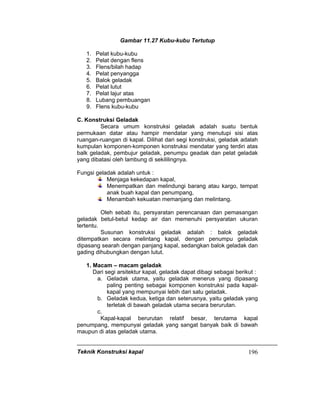 Teknik Konstruksi kapal 196
Gambar 11.27 Kubu-kubu Tertutup
1. Pelat kubu-kubu
2. Pelat dengan flens
3. Flens/bilah hadap
4. Pelat penyangga
5. Balok geladak
6. Pelat lutut
7. Pelat lajur atas
8. Lubang pembuangan
9. Flens kubu-kubu
C. Konstruksi Geladak
Secara umum konstruksi geladak adalah suatu bentuk
permukaan datar atau hampir mendatar yang menutupi sisi atas
ruangan-ruangan di kapal. Dilihat dari segi konstruksi, geladak adalah
kumpulan komponen-komponen konstruksi mendatar yang terdiri atas
balk geladak, pembujur geladak, penumpu geadak dan pelat geladak
yang dibatasi oleh lambung di sekililingnya.
Fungsi geladak adalah untuk :
Menjaga kekedapan kapal,
Menempatkan dan melindungi barang atau kargo, tempat
anak buah kapal dan penumpang,
Menambah kekuatan memanjang dan melintang.
Oleh sebab itu, persyaratan perencanaan dan pemasangan
geladak betul-betul kedap air dan memenuhi persyaratan ukuran
tertentu.
Susunan konstruksi geladak adalah : balok geladak
ditempatkan secara melintang kapal, dengan penumpu geladak
dipasang searah dengan panjang kapal, sedangkan balok geladak dan
gading dihubungkan dengan lutut.
1. Macam – macam geladak
Dari segi arsitektur kapal, geladak dapat dibagi sebagai berikut :
a. Geladak utama, yaitu geladak menerus yang dipasang
paling penting sebagai komponen konstruksi pada kapal-
kapal yang mempunyai lebih dari satu geladak.
b. Geladak kedua, ketiga dan seterusnya, yaitu geladak yang
terletak di bawah geladak utama secara berurutan.
c.
Kapal-kapal berurutan relatif besar, terutama kapal
penumpang, mempunyai geladak yang sangat banyak baik di bawah
maupun di atas geladak utama.
 
