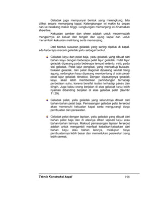 Teknik Konstruksi kapal 198
Geladak juga mempunyai bentuk yang melengkung, bila
dilihat secara memanjang kapal. Kelengkungan ini makin ke depan
dan ke belakang makin tinggi. Lengkungan memanjang ini dinamakan
sheerline.
Kekuatan camber dan sheer adalah untuk mepermudah
mengalirnya air keluar dari tengah dan ujung kapal dan untuk
menambah kekuatan melintang serta memanjang.
Dari bentuk susunan geladak yang sering dipakai di kapal,
ada beberapa macam geladak yaitu sebagai berikut.
Geladak kayu dan pelat baja, yaitu geladak yang dibuat dari
bahan kayu dengan beberapa pelat lajur geladak. Pelat lajur
geladak dipasang pada beberapa tempat tertentu, yaitu pada
sisi geladak. Pelat lajur pengikat, yang mencakup bukaan-
bukaan geladak, dan pelat diagonal dipasang sekitar tiang
agung, sedangkan kayu dipasang membentang di atas pelat-
pelat lajur geladak tersebut. Dengan dipasangnya geladak
kayu, akan lebih memberikan perlindungan terhadap
perbedaan suhu, karena bersifat isolasi terhadap panas dan
dingin. Juga kalau orang berjalan di atas geladak kayu lebih
nyaman dibanding berjalan di atas geladak pelat (Gambr
11.29).
Geladak pelat, yaitu geladak yang seluruhnya dibuat dari
bahan-bahan pelat baja. Pemasangan geladak pelat tersebut
akan memenuhi kekuatan kapal serta mengurangi biaya
pembuatan dan perawatan.
Geladak pelat dengan lapisan, yaitu geladak yang dibuat dari
bahan pelat baja dan di atasnya diberi lapisan kayu atau
bahan-bahan lainnya. Maksud pemasangan lapisan tersebut
adalah untuk mengambil manfaat kebaikan-kebaikan dari
bahan kayu atau bahan lainnya, meskipun biaya
pembuatannya lebih besar dan memerlukan perawatan yang
lebih cermat.
 