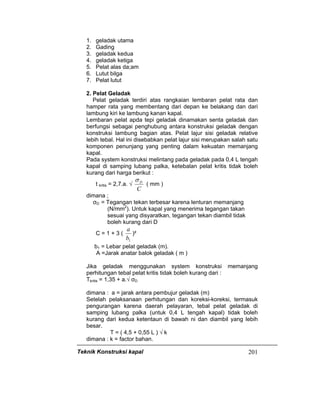 Teknik Konstruksi kapal 201
1. geladak utama
2. Gading
3. geladak kedua
4. geladak ketiga
5. Pelat alas da;am
6. Lutut bilga
7. Pelat lutut
2. Pelat Geladak
Pelat geladak terdiri atas rangkaian lembaran pelat rata dan
hamper rata yang membentang dari depan ke belakang dan dari
lambung kiri ke lambung kanan kapal.
Lembaran pelat apda tepi geladak dinamakan senta geladak dan
berfungsi sebagai penghubung antara konstruksi geladak dengan
konstruksi lambung bagian atas. Pelat lajur sisi geladak relative
lebih tebal. Hal ini disebabkan pelat lajur sisi merupakan salah satu
komponen penunjang yang penting dalam kekuatan memanjang
kapal.
Pada system konstruksi melintang pada geladak pada 0,4 L tengah
kapal di samping lubang palka, ketebalan pelat kritis tidak boleh
kurang dari harga berikut :
t kritis = 2,7.a. √
C
Dσ
( mm )
dimana ;
σD = Tegangan tekan terbesar karena lenturan memanjang
(N/mm2
). Untuk kapal yang menerima tegangan takan
sesuai yang disyaratkan, tegangan tekan diambil tidak
boleh kurang dari D
C = 1 + 3 (
1b
a
)²
b1 = Lebar pelat geladak (m).
A =Jarak anatar balok geladak ( m )
Jika geladak menggunakan system konstruksi memanjang
perhitungan tebal pelat kritis tidak boleh kurang dari :
Tkritis = 1,35 + a.√ σD
dimana : a = jarak antara pembujur geladak (m)
Setelah pelaksanaan perhitungan dan koreksi-koreksi, termasuk
pengurangan karena daerah pelayaran, tebal pelat geladak di
samping lubang palka (untuk 0,4 L tengah kapal) tidak boleh
kurang dari kedua ketentaun di bawah ni dan diambil yang lebih
besar.
T = ( 4,5 + 0,55 L ) √ k
dimana : k = factor bahan.
 