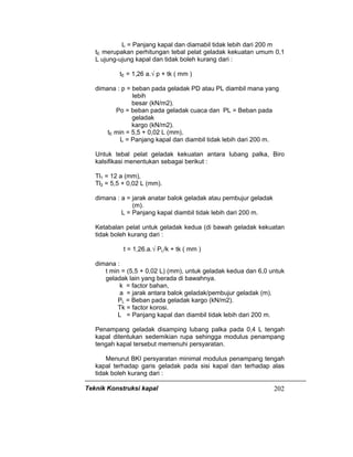 Teknik Konstruksi kapal 202
L = Panjang kapal dan diamabil tidak lebih dari 200 m
tE merupakan perhitungan tebal pelat geladak kekuatan umum 0,1
L ujung-ujung kapal dan tidak boleh kurang dari :
tE = 1,26 a.√ p + tk ( mm )
dimana : p = beban pada geladak PD atau PL diambil mana yang
lebih
besar (kN/m2).
Po = beban pada geladak cuaca dan PL = Beban pada
geladak
kargo (kN/m2).
tE min = 5,5 + 0,02 L (mm),
L = Panjang kapal dan diambil tidak lebih dari 200 m.
Untuk tebal pelat geladak kekuatan antara lubang palka, Biro
kalsifikasi menentukan sebagai berikut :
Tl1 = 12 a (mm),
Tl2 = 5,5 + 0,02 L (mm).
dimana : a = jarak anatar balok geladak atau pembujur geladak
(m).
L = Panjang kapal diambil tidak lebih dari 200 m.
Ketabalan pelat untuk geladak kedua (di bawah geladak kekuatan
tidak boleh kurang dari :
t = 1,26.a.√ PL/k + tk ( mm )
dimana :
t min = (5,5 + 0,02 L) (mm), untuk geladak kedua dan 6,0 untuk
geladak lain yang berada di bawahnya.
k = factor bahan,
a = jarak antara balok geladak/pembujur geladak (m).
PL = Beban pada geladak kargo (kN/m2).
Tk = factor korosi.
L = Panjang kapal dan diambil tidak lebih dari 200 m.
Penampang geladak disamping lubang palka pada 0,4 L tengah
kapal ditentukan sedemikian rupa sehingga modulus penampang
tengah kapal tersebut memenuhi persyaratan.
Menurut BKI persyaratan minimal modulus penampang tengah
kapal terhadap garis geladak pada sisi kapal dan terhadap alas
tidak boleh kurang dari :
 