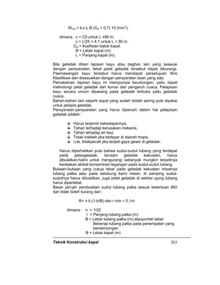 Teknik Konstruksi kapal 203
Wmin = k.c.L.B (CB + 0,7) 10 (mm3
),
dimana : c = C0 untuk L ≥90 m.
c = L/25 + 4,1 untuk L < 90 m.
CB = Koefisien balok kapal.
B = Lebar kapal (m).
L = Panjang kapal (m).
Bila geladak diberi lapisan kayu atau baghan lain yang sesauai
dengan persyaratan, tebal pelat geladak tersebut dapat dikurangi.
Paemasangan kayu tersebut harus mendapat persetujuan Biro
Klasifikasi dan disesuaikan dengan persyaratan laian yang ada.
Pemakainan lapisan kayu ini mempunyai keuntungan, yaitu dapat
melindungi pelat geladak dari korosi dan pengaruh cuaca. Pelapisan
kayu secara umum dipasang pada geladak terbuka yaitu geladak
cuaca.
Bahan-bahan lain seperti aspal yang sudah diolah sering pula dipakai
untuk pelapis geladak.
Persyaratan-persyaratan yang harus dipenuhi dalam hal pelapisan
geladak adalah :
Harus terjamin kekedapannya,
Tahan terhadap kerusakan mekanis,
Tahan tehadap air laut,
Tidak meleeh jika berlayar di daerah tropis,
Liat, tidakpecah jika terjadi gaya geser di geladak.
Harus diperhatikan pula bahwa sudut-sudut lubang yang terdapat
pada pelargeladak, terutam geladak kekuatan, harus
dibulatkan.halini untuk mengurangi sebanyak mungkin terjadinya
keretakan akibat konsentrasi tegangan pada sudut-sudut lubang.
Bukaan-bukaan yang cukup lebar pada geladak kekuatan misalnya
lubang palka atau pada selubung kamr mesin, di samping sudut-
sudutnya harus dibulatkan, juga pelat geladak di sekitar ujung lubang
harus dipertebal.
Besar jari-jari pembulatan sudut lubang palka sesuai ketentuan BKI
dan tidak boleh kurang dari :
R= n b (1-b/B) dan r min = 0,1m
dimana : n = 1/22
I = Panjang lubang palka (m)
B = Lebar lubang palka (m) ataujumlah lebar
Beberap lubang palka pada penempatan yang
berdampingan
B = Lebar kapal (m).
 