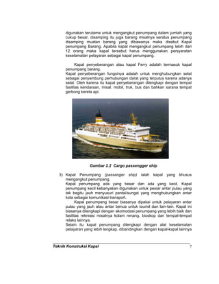 Teknik Konstruksi Kapal 7
digunakan terutama untuk mengangkut penumpang dalam jumlah yang
cukup besar, disamping itu juga barang misalnya seratus penumpang
disamping muatan barang yang dibawanya maka disebut Kapal
penumpang Barang. Apabila kapal mengangkut penumpang lebih dari
12 orang maka kapal tersebut harus menggunakan persyaratan
keselamatan pelayaran sebagai kapal penumpang.
Kapal penyeberangan atau kapal Ferry adalah termasuk kapal
penumpang barang.
Kapal penyeberangan fungsinya adalah untuk menghubungkan selat
sebagai penyambung perhubungan darat yang terputus karena adanya
selat. Oleh karena itu kapal penyeberangan dilengkapi dengan tempat
fasilitas kendaraan, misal: mobil, truk, bus dan bahkan sarana tempat
gerbong kereta api.
Gambar 2.2 Cargo passengger ship
3) Kapal Penumpang (passanger ship) ialah kapal yang khusus
mengangkut penumpang.
Kapal penumpang ada yang besar dan ada yang kecil. Kapal
penumpang kecil kebanyakan digunakan untuk pesiar antar pulau yang
tak begitu jauh menyusuri pantai/sungai yang menghubungkan antar
kota sebagai komunikasi transport.
Kapal penumpang besar biasanya dipakai untuk pelayaran antar
pulau yang jauh atau antar benua untuk tourist dan lain-lain. Kapal ini
biasanya dilengkapi dengan akomodasi penumpang yang lebih baik dan
fasilitas rekreasi misalnya kolam renang, bioskop dan tempat-tempat
relaks lainnya.
Selain itu kapal penumpang dilengkapi dengan alat keselamatan
pelayaran yang lebih lengkap, dibandingkan dengan kapal-kapal lainnya
 