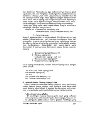 Teknik Konstruksi kapal 213
akan disalurkan. Topang-topang pipa pada umumnya dipasang pelat
kepala dan pelat kaki. Pengikatan sambungan harus sedemikian rupa
ukurannya, sehingga unutk 1 cm2
luas penampang tersedia beban 10
kN. Topang di dalam tangki harus diperiksa dengan memperlihatkan
beban tekan. Untuk topang pipa sedapat mungkin tidak dipasang di
dalam tangki, harus diperiksa dengan memperlihatkan beban tekan.
Untuk topang pipa sedapat mungkin tidak dipasang di dalam tangki.
Topang pipa yang cepat rusak karena operasi bongkar muat harus
mempunyai ketebalan sebagai berikut :
dimana : da = Diameter luar dari topang pipa
Luas penampang topang tidak boleh kurang dari :
P = Beban (kN) = pA.
Beban P adalah perkalian p= beban geladak (kN/m2) dengan A = luas
geladak (m2) yang ditumpu oleh topang yang panjangnya diukur dari
pertengahan ke pertengahan bentang penumpu pada kedua sisisnya
dan lebarnya dari pertengahan ke pertengahan bentang balok geladak
yang berdampingan. Beban-beban dari topang-topang yang
ditempatkan di atasnya harus ditambahkan sesuai dengan susunan
toapang.
λ = Derajat kelangsingan topang = l/i
L = Panjang topang (cm).
I = radius lembam topang = √ J/f (cm)
J = Momen lembam topang (cm²)
F = Luas penampang topang (cm²)
Kalua topang tersebut bulat, momen lembam topang sesuai dengan
rumus berikut :
I = 0,25 d (cm), untuk topang padat,
D = Diameter topang (cm),
I = 0,25
Da= Diameter luas penopang (cm),
Di = Diameter dalam topang (cm).
D. Lubang Palka da Penutup Lubang Palka
Lubang palka merupakan jalan keluar masuknya kargo atau barang
muatan selama proses bongkar muat, terutama untuk kapal-kapal
kargo. Lubang palka terletak di geladak dan berbentuk segi empat,
yang ke empat sudut-sudutnya dibulatkan dengan jari-jari tertentu.
1. Konstruksi Lubang Palka
Di sekelilingnya lubang dipasang pelat tegak yang berfungsi
melindungi orang jatuh ke dalam palka dan menjaga ,masuknya air
ke lubang palka pada waktu air naik ke geladak. Pelat tegak yang
 