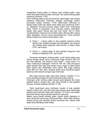 Teknik Konstruksi kapal 214
mengelilingi lubang palka ini disebut pelat ambang palka, yang
terdiri atas pelat ambang palka membujur dan pelat ambang palka
melintang (Gambar 11,44)
Untuk ambang palka yang konvensional, pada bagian atas lubang
dipasang balok-balok melintang sebagai penyangga sisitem
penutupan pelaka (Gambar 11.45), Balok-balok melintang ini
disebut balok palka dan diatas balok palka yang berbentuk profil l
ini, diletakkan susunan-susunan papan dalam arah memanjang
kapal. Papan ini digunakan untuk menutup lubang, sedangkan
bagian atas papan ditutup lagi oleh kain terpal. Hal ini untuk
menghindarkan masuknya air ke dalam palka. Menurut BKI, lubang
palka dibedakan menurut posisi penempatannya. Posisi tersebut
dibagi menjadi dua macam penempatan, yaitu :
Posisi I : Lubang palka di atas geladak lambung timbul
terbuka dan geladak penggal yang ditinggikan dan terbuka
dan terletak pada bangunan atas terbuka, di dalam batas
0,25 L dari haluan.
Posisi II : Lubang palka di atas geladak bangunan atas
terbuka di belakang 0,25 L dari hauan.
Penentuan ketinggian ambang palka, untuk lubang palka yang
ditutup dengan terpal, harus mempunyai tinggi minimum 600 mm
dari atas geladak. Hal tersebut untuk posisi I. Untuk posisi II ia
harus mempunyai ketinggian minimum 450 mm. Bila penutupan
palka dipakai tutup baja yang kedap cuaca, tinggi ini dapat dibuat
lebih rendah atau dihilangkan sama sekali. Bila tinggi ambang
palka 600 mm atau lebih, ambang palka harus diperkuat bagian
atasnnya oleh sebuah penegar bujur horizontal.
Bila tinggi ambang palka yang tidak ditumpu melebihi 1,2 m,
harus dipasang penegar lain pada setengah tinggi ambang.
Hubungan antar ambang palka dengan pelat geladak dan balok
geladak dibantu dengan lutut, baik yang berada di atas geladak
maupun di bawah geladak (Gambar 11.45).
Pada kapal-kapal yang membawa muatan di atas geladak
seperti muatan kayu, dan batu bara jarak topang yang menyangga
geladak satu sama lain tidak boleh melebihi 1,5 m dan untuk kapal-
kapal peti kemas sesuai dengan peraturan yang ada.
Bagian ujung bawah ambang palka, seperti sudah dijelaskan di
atas, dibuat dari profil yang mempunyai flens. Akan tetapi kadang-
kadang sering pula dijumpai bentuk konstruksi lain, seperti pelat
tegak yang dilengkapi pelat hadap.
 