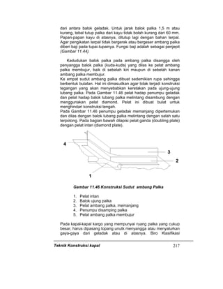 Teknik Konstruksi kapal 217
dari antara balok geladak. Untuk jarak balok palka 1,5 m atau
kurang, tebal tutup palka dari kayu tidak bolah kurang dari 60 mm.
Papan-papan kayu di atasnya, ditutup lagi dengan bahan terpal.
Agar pengikatan terpal tidak bergerak atau bergeser ambang palka
diberi baji pada tupai-tupainya. Fungsi baji adalah sebagai penjepit
(Gambar 11.44).
Kedudukan balok palka pada ambang palka disangga oleh
penyangga balok palka (kuda-kuda) yang dilas ke pelat ambang
palka membujur, baik di sebelah kiri maupun di sebelah kanan
ambang palka membujur.
Ke empat sudut ambang palka dibuat sedemikian rupa sehingga
berbentuk bulatan. Hal ini dimasudkan agar tidak terjadi konstruksi
tegangan yang akan menyebabkan keretakan pada ujung-ujung
lubang palka. Pada Gambar 11.46 pelat hadap penumpu geladak
dan pelat hadap balok lubang palka melintang disambung dengan
menggunakan pelat diamond. Pelat ini dibuat bulat untuk
menghindari konstruksi tengah.
Pada Gambar 11.46 penumpu geladak memanjang dipertemukan
dan dilas dengan balok lubang palka melintang dengan salah satu
terpotong. Pada bagian bawah dilapisi pelat ganda (doubling plate)
dengan pelat intan (diamond plate).
Gambar 11.46 Konstruksi Sudut ambang Palka
1. Pelat intan
2. Balok ujung palka
3. Pelat ambang palka, memanjang
4. Penumpu disamping palka
5. Pelat ambang palka membujur
Pada kapal-kapal kargo yang mempunyai ruang palka yang cukup
besar, harus dipasang topang unutk menyangga atau menyalurkan
gaya-gaya dari geladak atau di atasnya. Biro Klasifikasi
 
