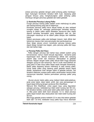 Teknik Konstruksi kapal 220
antara penumpu geladak dengan pelat ambang palka membujur.
Agar hubungan konstruksi tersebut lebih kuat, dipasang pelat
penguat khusus yang menghubungkan pelat ambang palka
membujur dengan penumpu geladak dan balok geladak.
2. Kontruksi Penutup Lubang Palka
Fungsi penutup lubang palka adalah unutk melindungi isi palka
dan barang-barang yang ada di dalamnya.
Konstuksi penutup palka harus dibuat kedap air atau sedapat
mungkin kedap air, sehingga perlindungan terhadap barang-
barang di dalam palka dapat dikatakan sempurna atau dapat
dijamin terhadap kerusakan yang disebabkan oleh air, dan
mencegah masuknya air ke dalam palka ditinjau dari stabilitas
kapal.
Sistem penutupan palka ada berbagai macam, baik dilihat dari
bahannya maupun dari cara penutupan dan pembukaannya.
Akan tetapi secara umum, konstruksi penutup lubang palka
dapat dibagi menjadi dua bagian, yaitu penutup palka dari kayu
dan dari bahan baja.
a. Penutup Palka dari Kayu
Palka dengan penutup dari bahan kayu adalah system yang
konvensional, namun masih banyak digunakan, terutama pada
kapal-kapal kecil. Bentuk konstruksinya dilihat dari samping
seperti atap rumah dan biasanya ditempatkan di geladak
terbuka. Bagian tengah balok palka dibuat lebih tinggi daripada
dibagian ujung kiri dan kanannya. Hal ini unutk memudahkan air
yang jatuh di atas tutup palka dapat cepat mengalir kesamping.
Balok palka dipasang secara melintang di atas lubang palka.
Untuk balok palka yang dipasng pada geladak kedua dapat
dibalik, berlawanan arah dengan balok di geladak terbuka. Hal
tersebut dilakukan supaya pada waktu penempatan barang tidak
mempunyai kesulitan, karena permukaan penutup palka yang
miring.
Ukuran-ukuran balok palka yang meliputi tebal pelat-pelatnya,
jarak antar balok, lebar balok, profil, dan cara pemasangan di
kapal dapat dihitung dengan peraturan Biro Klasifikasi.
Menurut Biro Klasifikasi, untuk papan kayu yang digunakan
sebagai penutup, ketebalannya tidak boleh kurang dari 60 mm.
Hal tersebut berlaku unutk jarak balok palka lebih besar dari 1,5
m. Bila jarak balok lebih kecil daripada 1,5 m, tebal penutup
palka dapat diubah atau disesuaikan dan tidak boleh kurang dari
50 mm.
Bila tinggi geladak antara melebihi 2,5 m atau bila beban geladak
lebih dari 1,8 t/m2, ketebalan tutup palka kayu harus ditambah
 