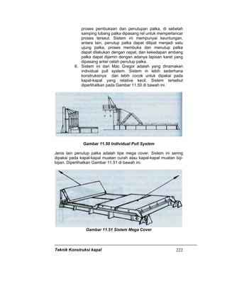 Teknik Konstruksi kapal 222
proses pembukaan dan penutupan palka, di sebelah
samping lubang palka dipasang rel untuk memperlancar
proses terseut. Sistem ini mempunyai keuntungan,
antara lain, penutup palka dapat dilipat menjadi satu
ujung palka, proses membuka dan menutup palka
dapat dilakukan dengan cepat, dan kekedapan ambang
palka dapat dijamin dengan adanya lapisan karet yang
dipasang antar celah penutup palka.
6. Sistem ini dari Mac Gregor adalah yang dinamakan
individual pull system. Sistem in lebih sederhana
konstruksinya dan lebih cocok untuk dipakai pada
kapal-kapal yang relative kecil. Sistem tersebut
diperlihatkan pada Gambar 11.50 di bawah ini.
Gambar 11.50 Individual Pull System
Jenis lain penutup palka adalah tipe mega cover. Sistem ini sering
dipakai pada kapal-kapal muatan curah atau kapal-kapal muatan biji-
bijian. Diperlihatkan Gambar 11.51 di bawah ini.
Gambar 11.51 Sistem Mega Cover
 