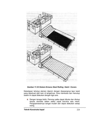 Teknik Konstruksi kapal 224
Gambar 11.53 Sistem Ermans Steel Rolling Hatch Covers
Kekedapan tertutup elemen dijamin dengan dipasangnya lajur karet
yang diperkuat oleh kain di tengahnya. Cara membuka dan menutup
sistem ini dapat dilakukan dengan tiga cara.
Dengan tenaga listrik. Penutup palka dapat dibuka dan ditutup
secara otomatis dalam waktu cepat kira-kira satu menit.
Pengoperasiannya sangat mudah dan dapat dilakukan setiap
orang.
 