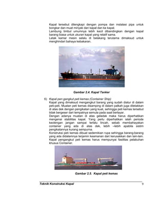 Teknik Konstruksi Kapal 9
Kapal tersebut dilengkapi dengan pompa dan instalasi pipa untuk
bongkar dan muat minyak dari kapal dan ke kapal.
Lambung timbul umumnya lebih kecil dibandingkan dengan kapal
barang biasa untuk ukuran kapal yang relatif sama.
Letak kamar mesin selalu di belakang terutama dimaksud untuk
menghindari bahaya kebakaran.
Gambar 2 Kapal tanker
Gambar 2.4. Kapal Tanker
6) Kapal pen gangkut peti kemas (Container Ship)
Kapal yang dimaksud mengangkut barang yang sudah diatur di dalam
peti-peti. Muatan peti kemas disamping di dalam palkah juga diletakkan
di atas dek dengan pengikatan yang kuat, sehingga peti kemas tersebut
tidak bergeser dari tempatnya semula pada saat berlayar.
Dengan adanya muatan di atas geladak maka harus diperhatikan
mengenai stabilitas kapal. Yang perlu diperhatikan ialah periode
keolengan jangan sampai terlalu lincah, sebab membahayakan
container yang ada di atas dek, lebih –lebih apabila sistim
pengikatannya kurang sempurna.
Konstruksi peti kemas dibuat sedemikian rupa sehingga barang-barang
yang ada didalamnya terjamin keamanan dari kerusakkan dan lain-lain.
Kapal pengangkut peti kemas harus mempunyai fasilitas pelabuhan
khusus Container.
Gambar 2.5. Kapal peti kemas
 