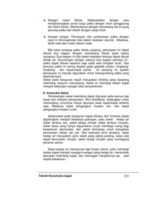 Teknik Konstruksi kapal 225
Dengan mesin Derek. Dilaksanakan dengan cara
menghubungkan poros tutup palka dengan drum penggulung
tali mesin Derek. Membukanya dengan memasang tali di ujung
penutup palka dan ditarik dengan cargo hook.
Dengan tangan. Penutupan dan pembukaan palka dengan
cara ini dimungkinkan bila dalam keadaan darurat . Misalnya,
listrik mati atau mesin Derek rusak.
Bila tutup ambang palka terlalu panjang, penutupan ini dapat
dibuat dua bagian dengan memasang Derek pada kedua
ujungnya. Dua bagian ini bila dalam keadaan tertutup dapat dibuat
kedap air. Keuntungan dengan adanya dua bagian penutup ini.,
palka dapat dibuka separuh saja pada saat bongkar muat. Tipe
penutup palka ini sering dipakai pada geladak antara, tongkang-
tongkang dan kapal-kapal pantai . Di samping itu system
penutupan ini banyak digunakan untuk lubang-lubang palka yang
lebarnya kecil.
Sekat pada bangunan kapal merupakan dinding yang dipasang
melintang maupun memanjang. Sekat ini membagi badan kapal
menjadi beberapa ruangan atau kompartemen.
E. Kostruksi Sekat
Pemasangan sekat melintang dapat dijumpai pada semua tipe
kapal dan menjadi persyaratan Biro Klasifikasi, sedangkan untuk
memanjang umumnya hanya dijumpai pada kapal-kapal tertentu
saja. Misalnya kapal pengangkut muatan cair, dan kapal
pengangkut muatan curah.
Sekat-sekat pada bangunan kapal ditinjau dari funsinya dapat
digolongkan menjadi beberapa golongan, yaitu sekat kedap air
(tidak tembus air), sekat kedap minyak (tidak tembus minyak),
sekat biasa yang hanya diguanakna unutk membagi ruang bagi
keeperluan akomodasi, dan sekat berlubang untuk mengatasi
permukaan bebas zat cair. Dari keempat jenis tersebut, sekat
kedap air merupakan jenis sekat yang paling penting, kalau ada
kapal bermuatan minyak, sekat kedap minyak yang memegang
peranan utama.
Sekat kedap air mempunyai tiga fungsi utama, yaitu membagi
badan kapal menjadi ruangan-ruangan yang kedap air, menambah
kekuatan melintang kapal, dan mencegah menjalarnya api saat
terjadi kebakaran.
 