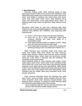 Teknik Konstruksi kapal 226
1. Sekat Melintang
Peraturan tentang jumlah sekat melintang kedap air pada
kapal-kapal tercantum dalam buku peraturan Biro Klasifikasi. Pada
kapal-kapal paling sedikit harus mempunyai tiga sekat untuk kamar
mesin yang terletak di belakang atau emapt sekat untuk kamar
mesin yang sekat depan kamar mesin, sekat belakang kamar
mesin, dan sekat buritan. Untuk kapal dengan kamar mesin di
belakang sekat buritan dapat menggantikan sekat belakang kamar
mesin.
Banyaknya sekat kedap air yang harus dipasang pada kapal
tergabung pada panjang ketidaktenggelaman (floodable leght) atau
peraturan yang diberikan Biro Klasifikasi yang tergantung pada
panjang kapal.
Untuk L < 65 m harus mempunyai tiga sekat melintang.
Untuk 65≤ L≤ 85 m harus mempunyai empat sekat
melintang ditambah satu sekat untuk setiap 20 m
perpanjangan kapal.
Jarak sekat melintang kedap air sedapat mungkin dibuat
sama dan tidak perlu kurang dari lebar kapal.
Untuk kapal-kapal pengangkut muatan berat (misalnya biji
tambang) panjang ruang muat tidak boleh melebihi 30 m.
Sekat melintang yang membatasi tangki ceruk haluan dan
ruang muat disebut sekat ceruk haluan dan pada umumnya
disebut sekat tubrukan. Disebut sekat tubrukan karena berfungsi
unutk melindungi bagian haluan kapal jika bertubrukan dengan
benda lain. Letak sekat ini ditentukan oleh Biro Klasifikasi dan
merupakan fungsi panjang kapal.
Sekat melintang kedap air yang dipasang pada bagian buritan
kapal disebut sekat buritan, karena selain untuk membatasi tangki
ceruk buritan dan ruang muat ruang mesin juga berfungsi sebagai
pegangan ujung depan tabung poros baling-baling. Sekat tabung
buritan umumnya diletakkan paling sedikit pada jarak tiga kali jarak
gading, diukur dari ujung dengan boss poros baling-baling. Sekat
melintang yang lain adalah sekat yang membatasi kamar mesin
dengan ruang muat.
Pada umumnya ekat-sekat dibuat dari beberapa lajur pelat
yang disusun secara mendatar sampai geladak lambung timbul.
Untuk penguatan pelat sekat dipasang penegar-penegar yang
dipasang secara mendatar. Di samping itu sekat melintang dapat
pula dibuat dari pelat bergelombang tanpa penegar.
Ukuran ketebalan pelat dan ukuran profil yang ditentukan oleh
peraturan Biro Klasifikasi adalah sebagai berikut.
 