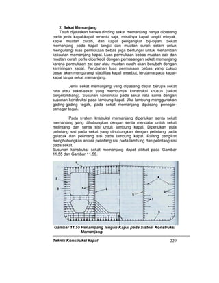 Teknik Konstruksi kapal 229
2. Sekat Memanjang
Telah dijelaskan bahwa dinding sekat memanjang hanya dipasang
pada jenis kapal-kapal tertentu saja, misalnya kapal tangki minyak,
kapal muatan curah, dan kapal pengangkut biji-bijian. Sekat
memanjang pada kapal tangki dan muatan curah selain untuk
mengurangi luas permukaan bebas juga berfungsi untuk menambah
kekuatan memanjang kapal. Luas permukaan bebas muatan cair dan
muatan curah perlu diperkecil dengan pemasangan sekat memanjang
karena permukaan zat cair atau muatan curah akan berubah dengan
kemiringan kapal. Perubahan luas permukaan bebas yang cukup
besar akan mengurangi stabilitas kapal tersebut, terutama pada kapal-
kapal tanpa sekat memanjang.
Jenis sekat memanjang yang dipasang dapat berupa sekat
rata atau sekat-sekat yang mempunyai konstruksi khusus (sekat
bergelombang). Susunan konstruksi pada sekat rata sama dengan
susunan konstruksi pada lambung kapal. Jika lambung menggunakan
gading-gading tegak, pada sekat memanjang dipasang penegar-
penegar tegak.
Pada system knstruksi memanjang diperlukan senta sekat
memanjang yang dihubungkan dengan senta mendatar untuk sekat
melintang dan senta sisi untuk lambung kapal. Diperlukan pula
pelintang sisi pada sekat yang dihubungkan dengan pelintang pada
geladak dan pelintang sisi pada lambung kapal. Palang pengikat
menghubungkan antara pelintang sisi pada lambung dan pelintang sisi
pada sekat.
Susunan konstruksi sekat memanjang dapat dilihat pada Gambar
11.55 dan Gambar 11.56.
Gambar 11.55 Penampang tengah Kapal pada Sistem Konstruksi
Memanjang.
 