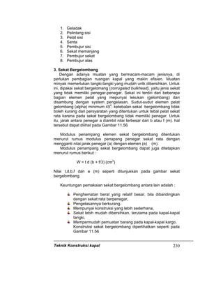 Teknik Konstruksi kapal 230
1. Geladak
2. Pelintang sisi
3. Pelat sisi
4. Senta
5. Pembujur sisi
6. Sekat memanjang
7. Pembujur sekat
8. Pembujur alas
3. Sekat Bergelombang
Dengan adanya muatan yang bermacam-macam jenisnya, di
perlukan pembagian ruangan kapal yang makin efisien. Muatan
minyak memerlukan tangki-tangki yang mudah untk dibersihkan. Untuk
ini, dipakai sekat bergelomang (corrugated bulkhead), yaitu jenis sekat
yang tidak memiliki penegar-penegar. Sekat ini terdiri dari beberapa
bagian elemen pelat yang mepunyai lekukan (gelombang) dan
disambung dengan system pengelasan. Sudut-sudut elemen pelat
gelombang (alpha) minimum 450
. ketebalan sekat bergelombang tidak
boleh kurang dari persyaratan yang ditentukan untuk tebal pelat sekat
rata karena pada sekat bergelombang tidak memiliki penegar. Untuk
itu, jarak antara penegar a diambil nilai terbesar dari b atau f (m). hal
tersebut dapat dilihat pada Gambar 11.56
Modulus penampang elemen sekat bergelombang ditentukan
menurut rumus modulus penapang penegar sekat rata dengan
mengganti nilai jarak penegar (a) dengan elemen (e) (m).
Modulus penampang sekat bergelombang dapat juga ditetapkan
menurut rumus berikut :
W = t d (b + f/3) (cm3
)
Nilai t,d,b,f dan e (m) seperti ditunjukkan pada gambar sekat
bergelombang.
Keuntungan pemakaian sekat bergelombang antara lain adalah :
Penghematan berat yang relatif besar, bila dibandingkan
dengan sekat rata berpenegar,
Pengelasannya berkurang.
Mempunyai konstruksi yang lebih sederhana,
Sekat lebih mudah dibersihkan, terutama pada kapal-kapal
tangki,
Mempermudah pemuatan barang pada kapal-kapal kargo.
Konstruksi sekat bergelombang diperlihatkan seperti pada
Gambar 11.56
 