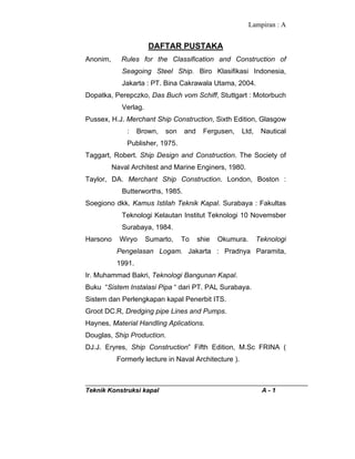 Lampiran : A
Teknik Konstruksi kapal A - 1
DAFTAR PUSTAKA
Anonim, Rules for the Classification and Construction of
Seagoing Steel Ship. Biro Klasifikasi Indonesia,
Jakarta : PT. Bina Cakrawala Utama, 2004.
Dopatka, Perepczko, Das Buch vom Schiff, Stuttgart : Motorbuch
Verlag.
Pussex, H.J. Merchant Ship Construction, Sixth Edition, Glasgow
: Brown, son and Fergusen, Ltd, Nautical
Publisher, 1975.
Taggart, Robert. Ship Design and Construction. The Society of
Naval Architest and Marine Enginers, 1980.
Taylor, DA. Merchant Ship Construction. London, Boston :
Butterworths, 1985.
Soegiono dkk. Kamus Istilah Teknik Kapal. Surabaya : Fakultas
Teknologi Kelautan Institut Teknologi 10 Novemsber
Surabaya, 1984.
Harsono Wiryo Sumarto, To shie Okumura. Teknologi
Pengelasan Logam. Jakarta : Pradnya Paramita,
1991.
Ir. Muhammad Bakri, Teknologi Bangunan Kapal.
Buku “Sistem Instalasi Pipa “ dari PT. PAL Surabaya.
Sistem dan Perlengkapan kapal Penerbit ITS.
Groot DC.R, Dredging pipe Lines and Pumps.
Haynes, Material Handling Aplications.
Douglas, Ship Production.
DJ.J. Eryres, Ship Construction” Fifth Edition, M.Sc FRINA (
Formerly lecture in Naval Architecture ).
 
