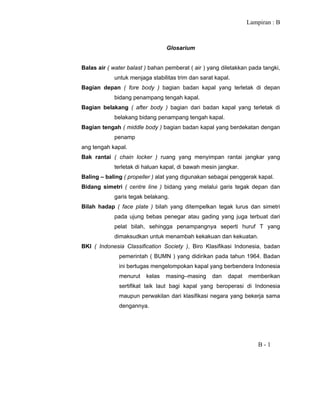 Lampiran : B
B - 1
Glosarium
Balas air ( water balast ) bahan pemberat ( air ) yang diletakkan pada tangki,
untuk menjaga stabilitas trim dan sarat kapal.
Bagian depan ( fore body ) bagian badan kapal yang terletak di depan
bidang penampang tengah kapal.
Bagian belakang ( after body ) bagian dari badan kapal yang terletak di
belakang bidang penampang tengah kapal.
Bagian tengah ( middle body ) bagian badan kapal yang berdekatan dengan
penamp
ang tengah kapal.
Bak rantai ( chain locker ) ruang yang menyimpan rantai jangkar yang
terletak di haluan kapal, di bawah mesin jangkar.
Baling – baling ( propeller ) alat yang digunakan sebagai penggerak kapal.
Bidang simetri ( centre line ) bidang yang melalui garis tegak depan dan
garis tegak belakang.
Bilah hadap ( face plate ) bilah yang ditempelkan tegak lurus dan simetri
pada ujung bebas penegar atau gading yang juga terbuat dari
pelat bilah, sehingga penampangnya seperti huruf T yang
dimaksudkan untuk menambah kekakuan dan kekuatan.
BKI ( Indonesia Classification Society ), Biro Klasifikasi Indonesia, badan
pemerintah ( BUMN ) yang didirikan pada tahun 1964. Badan
ini bertugas mengelompokan kapal yang berbendera Indonesia
menurut kelas masing–masing dan dapat memberikan
sertifikat laik laut bagi kapal yang beroperasi di Indonesia
maupun perwakilan dari klasifikasi negara yang bekerja sama
dengannya.
 