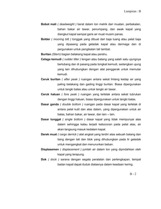 Lampiran : B
B - 2
Bobot mati ( deadweight ) berat dalam ton metrik dari muatan, perbekalan,
bahan bakar air tawar, penumpang, dan awak kapal yang
diangkut kapal sampai garis air muat musim panas.
Bolder ( mooring bitt ) tonggak yang dibuat dari baja tuang atau pelat baja
yang dipasang pada geladak kapal atau dermaga dan di
pergunakan untuk pengikatan tali tambat.
Buritan (Stern) bagian belakang kapal atau perahu.
Celaga kemudi ( rudder tiller ) lengan atau batang yang salah satu ujungnya
berlubang dan di pasang pada tongkat kemudi, sedangkan ujung
yang lain dihubungkan dengan alat penggerak untuk memutar
kemudi.
Ceruk buritan ( after peak ) ruangan antara sekat lintang kedap air yang
paling belakang dan gading linggi buritan. Biasa dipergunakan
untuk tangki balas atau untuk tangki air tawar.
Ceruk haluan ( fore peak ) ruangan yang terletak antara sekat tubrukan
dengan linggi haluan, biasa dipergunakan untuk tangki balas.
Dasar ganda ( double bottom ) ruangan pada dasar kapal yang terletak di
antara pelat kulit dan alas dalam, yang dipergunakan untuk air
balas, bahan bakar, air tawar, dan lain – lain.
Dasar tunggal ( single bottom ) dasar kapal yang tidak mempunyai alas
dalam sehingga kalau terjadi kebocoran pada pelat alas, air
akan langsung masuk kedalam kapal.
Derek muat ( cargo derrick ) alat angkat yang terdiri atas sebuah batang dan
tiang dengan tali dan blok yang dihubungkan pada lir geladak
untuk mengangkat dan menurunkan beban.
Displasemen ( displacement ) jumlah air dalam ton yang dipindahkan oleh
kapal yang terapung.
Dok ( dock ) sarana dengan segala peralatan dan perlengkapan, tempat
badan kapal dapat duduk diatasnya dalam keadaan kering.
 