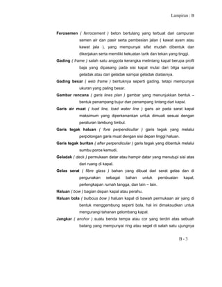 Lampiran : B
B - 3
Ferosemen ( ferrocement ) beton bertulang yang terbuat dari campuran
semen air dan pasir serta pembesian jalan ( kawat ayam atau
kawat jala ), yang mempunyai sifat mudah dibentuk dan
dikerjakan serta memiliki kekuatan tarik dan tekan yang tinggi.
Gading ( frame ) salah satu anggota kerangka melintang kapal berupa profil
baja yang dipasang pada sisi kapal mulai dari bilga sampai
geladak atau dari geladak sampai geladak diatasnya.
Gading besar ( web frame ) bentuknya seperti gading, tetapi mempunyai
ukuran yang paling besar.
Gambar rencana ( garis lines plan ) gambar yang menunjukkan bentuk –
bentuk penampang bujur dan penampang lintang dari kapal.
Garis air muat ( load line, load water line ) garis air pada sarat kapal
maksimum yang diperkenankan untuk dimuati sesuai dengan
peraturan lambung timbul.
Garis tegak haluan ( fore perpendicullar ) garis tegak yang melalui
perpotongan garis muat dengan sisi depan linggi haluan.
Garis tegak buritan ( after perpendicular ) garis tegak yang dibentuk melalui
sumbu poros kemudi.
Geladak ( deck ) permukaan datar atau hampir datar yang menutupi sisi atas
dari ruang di kapal.
Gelas serat ( fibre glass ) bahan yang dibuat dari serat gelas dan di
pergunakan sebagai bahan untuk pembuatan kapal,
perlengkapan rumah tangga, dan lain – lain.
Haluan ( bow ) bagian depan kapal atau perahu.
Haluan bola ( bulbous bow ) haluan kapal di bawah permukaan air yang di
bentuk menggembung seperti bola, hal ini dimaksudkan untuk
mengurangi tahanan gelombang kapal.
Jangkar ( anchor ) suatu benda tempa atau cor yang terdiri atas sebuah
batang yang mempunyai ring atau segel di salah satu ujungnya
 