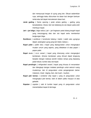 Lampiran : B
B - 4
dan mempunyai lengan di ujung yang lain. Dibuat sedemikian
rupa, sehingga kalau diturunkan ke dasar laut dengan bantuan
rantai atau tali dapat mencekeram dasar laut.
Jarak gading ( frame spacing ) jarak antara gading – gading yang
bersebelahan. Diukur dari sisi belakang ke sisi depan pada arah
membujur kapal.
Jari – jari bilga ( bilga radius ) jari – jari lingkaran pada bidang tengah kapal
yang menyinggung alas dan sisi kapal serta membentuk
lengkungan bilga.
Kantilever ( cantilever ) konstruksi batang ( balok ) salah satu ujungnya
dijepit, sedangkan ujung yang lain tidak ( bebas ).
Kapal palet ( pallet ship ) kapal yang dipergunakan untuk mengangkut
muatan umum yang sejenis, yang diletakkan di atas papan –
papan palet.
Kapal ro-ro ( ro-ro vessel ) kapal yang dirancang untuk mengangkut
kendaraan, dimana kendaraan yang dimuat dapat langsung
berjalan dengan rodanya sendiri melalui rampa yang dipasang
pada haluan, buritan atau sisi kapal.
Kapal pendingin ( refrigerated vessel ) kapal yang khusus di rencanakan
dan dilengkapi dengan instalasi pendingin untuk seluruh ruang
muatannya, dan di pergunakan untuk pengangkutan bahan
makanan, misal : daging, ikan, dan buah – buahan.
Kapal peti kemas ( container ship kapal ) yang di pergunakan untuk
mengangkut peti kemas, baik di dalam palka maupun di atas
geladak.
Kapstan ( capstan ) alat di buritan kapal yang di pergunakan untuk
menambatkan kapal di dermaga
 