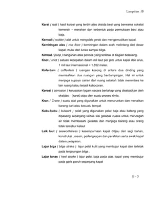 Lampiran : B
B - 5
Karat ( rust ) hasil korosi yang terdiri atas oksida besi yang berwarna cokelat
kemerah – merahan dan terbentuk pada permukaan besi atau
baja.
Kemudi ( rudder ) alat untuk mengolah gerak dan mengemudikan kapal.
Kemiringan alas ( rise floor ) kemiringan dalam arah melintang dari dasar
kapal, mulai dari lunas sampai bilga.
Kimbul ( poop ) bangunan atas pendek yang terletak di bagian belakang.
Knot ( knot ) satuan kecepatan dalam mil laut per jam untuk kapal dan arus,
1 mil laut internasional = 1.852 meter.
Koferdam ( cofferdam ) ruangan kosong di antara dua dinding yang
memisahkan dua ruangan yang berdampingan. Hal ini untuk
menjaga supaya cairan dari ruang sebelah tidak merembes ke
lain ruang kalau terjadi kebocoran.
Korosi ( corrosion ) kerusakan logam secara bertahap yang disebabkan oleh
oksidasi (karat) atau oleh suatu proses kimia.
Kran ( Crane ) suatu alat yang digunakan untuk menurunkan dan menaikan
barang dari atau kesuatu tempat
Kubu-kubu ( bulwark ) pelat yang digunakan pelat baja atau batang yang
dipasang sepanjang kedua sisi geladak cuaca untuk mencegah
air tidak membasahi geladak dan menjaga barang atau orang
tidak tercebur kelaut
Laik laut ( seaworthiness ) kesempurnaan kapal ditijau dari segi bahan,
konstruksi , mesin, perlengkapan dan peralatan serta awak kapal
dalam pelayaran.
Lajur biga ( bilga strake ) lajur pelat kulit yang membujur kapal dan terletak
pada lengkungan bilga .
Lajur lunas ( keel strake ) lajur pelat baja pada alas kapal yang membujur
pada garis paruh sepanjang kapal
 