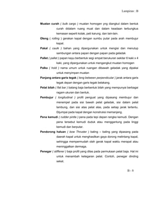 Lampiran : B
B - 8
Muatan curah ( bulk cargo ) muatan homogen yng diangkut dalam bentuk
curah didalam ruang muat dan dalam keadaan terbungkus
kemasan seperti kotak, peti karung, dan lain-lain.
Oleng ( rolling ) gerakan kapal dengan sumbu putar pada arah membujur
kapal.
Pakal ( caulk ) bahan yang dipergunakan untuk mengisi dan menutup
sambungan antara papan dengan papan pada geladak
Pallet ( pallet ) papan kayu berbentuk segi empat berukuran sekitar 6 kaki x 4
kaki, yang dipergunakan untuk mengangkut muatan homogen
Palka ( hold ) nama umum untuk ruangan dibawah geladak yang dipakai
untuk menyimpan muatan
Panjang antara garis tegak ( leng between perpendicular ) jarak antara garis
tegak depan dengan garis tegak belakang.
Pelat bilah ( flat bar ) batang baja berbentuk bilah yang mempunyai berbagai
ragam ukuran dan bentuk.
Pembujur ( longitudinal ) profil penguat yang dipasang membujur dan
menempel pada sisi bawah pelat geladak, sisi dalam pelat
lambung, dan sisi atas pelat alas, pada setiap jarak tertentu.
Dijumpai pada kapal dengan konstruksi memanjang.
Pena kemudi ( rudder pintle ) pena pada tepi depan rangka kemudi. Dengan
pena tersebut kemudi duduk atau menggantung pada linggi
kemudi dan berputar.
Pendorong haluan ( bow Thruster ) baling – baling yang dipasang pada
daerah kapal untuk menghasilkan gaya dorong melintang kapal,
sehingga mempermudah olah gerak kapal waktu merapat atau
meninggalkan dermaga.
Penegar ( stiffener ) baja profil yang dilas pada permukaan pelat baja. Hal ini
untuk menambah ketegaran pelat. Contoh, penegar dinding
sekat.
 
